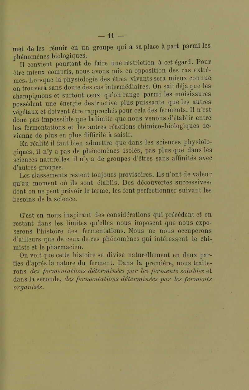 met de les réunir en un groupe qui a sa place à part parmi les phénomènes biologiques. Il convient pourtant de faire une restriction à cet égard. Pour être mieux compris, nous avons mis en opposition des cas extrê- mes. Lorsque la physiologie des êtres vivants sera mieux connue on trouvera sans doute des cas intermédiaires. On sait déjà que les champignons et surtout ceux qu'on range parmi les moisissures possèdent une énergie destructive plus puissante que les autres végétaux et doivent être rapprochés pour cela des ferments. Il n'est donc pas impossible que la limite que nous venons d'établir entre les fermentations et les autres réactions chimico-biologiques de- vienne de plus en plus difficile à saisir. En réalité il faut bien admettre que dans les sciences physiolo- giques, il n'y a pas de phénomènes isolés, pas plus que dans les sciences naturelles il n'y a de groupes d'êtres sans affinités avec d'autres groupes. Les classements restent toujours provisoires. Ils n'ont de valeur qu'au moment où ils sont établis. Des découvertes successives, dont on ne peut prévoir le terme, les font perfectionner suivant les besoins de la science. C'est en nous inspirant des considérations qui précèdent et en restant dans les limites qu'elles nous imposent que nous expo- serons l'histoire des fermentations. Nous ne nous occuperons d'ailleurs que de ceux de ces phénomènes qui intéressent le chi- miste et le pharmacien. On voit que cette histoire se divise naturellement en deux par- ties d'après la nature du ferment. Dans la première, nous traite- rons des fermentations déterminées par les ferments solubles et dans la seconde, des fermentations déterminées par les ferments organisés.