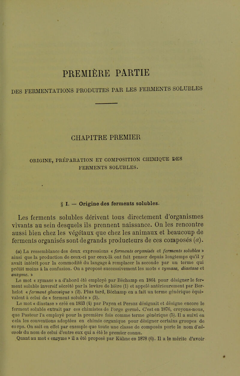 PREMIÈRE PARTIE DES FERMENTATIONS PRODUITES PAR LES FERMENTS SOLUBLES CHAPITRE PREMIER ORIGINE, PRÉPARATION ET COMPOSITION CHIMIQUE DES FERMENTS SOLUBLES. § I. — Origine des ferments solubles. Les ferments solubles dérivent tous directement d'organismes vivants au sein desquels ils prennent naissance. On les rencontre aussi bien chez les végétaux que chez les animaux et beaucoup de ferments organisés sont de grands producteurs de ces composés {a). (a) La ressemblance des deux expressions « ferments organisés et ferments solubles » ainsi que la production de ceux-ci par ceux-là ont fait penser depuis longtemps qu'il y avait intérêt pour la commodité du langage à remplacer la seconde par un terme qui prêtât moins à la confusion. On a proposé successivement les mots « zymase, diastase et enzyme. » Le mot « zymase » a d'abord été employé par Béchamp en 1864 pour désigner le fer- ment soluble inversif sécrété par la levùre de bière (1) et appelé antérieurement par Ber- helot « ferment glucosique » (2). Plus tard, Béchamp en a fait un terme générique équi- valent à celui de « ferment soluble » (3). Le mot « diastase » créé en 1833 (4) par Payen et Persoz désignait et désigne encore le ferment soluble extrait par ces chimistes de l'orge germé. C'est en 1876, croyons-nous, que Pasteur l'a employé pour la première fois comme terme générique (5). Il a suivi en cela les conventions adoptées en chimie organique pour désigner certains groupes de 00 rps. On sait en effet par exemple que toute une classe de composés porte le nom d'al- cools du nom de celui d'entre eux qui a été le premier connu. Quant au mot « enzyme » il a été proposé par Kuhne en 1878 (6). Il a le mérite d'avoir