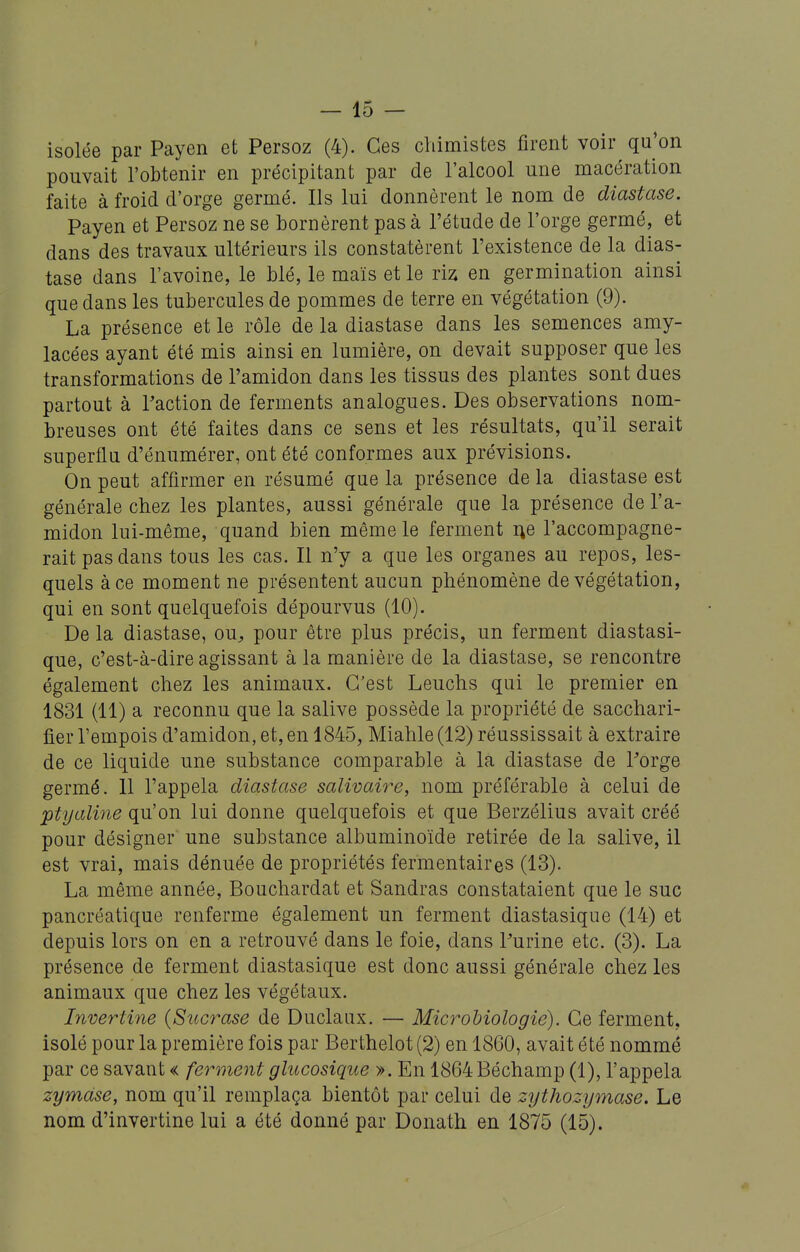 - 15 - isolée par Payen et Persoz (4). Ces chimistes firent voir qu'on pouvait l'obtenir en précipitant par de l'alcool une macération faite à froid d'orge germé. Ils lui donnèrent le nom de diastase. Payen et Persoz ne se bornèrent pas à l'étude de l'orge germé, et dans des travaux ultérieurs ils constatèrent l'existence de la dias- tase dans l'avoine, le blé, le maïs et le riz en germination ainsi que dans les tubercules de pommes de terre en végétation (9). La présence et le rôle de la diastase dans les semences amy- lacées ayant été mis ainsi en lumière, on devait supposer que les transformations de l'amidon dans les tissus des plantes sont dues partout à Taction de ferments analogues. Des observations nom- breuses ont été faites dans ce sens et les résultats, qu'il serait superflu d'énumérer, ont été conformes aux prévisions. On peut affirmer en résumé que la présence de la diastase est générale chez les plantes, aussi générale que la présence de l'a- midon lui-même, quand bien même le ferment i^e l'accompagne- rait pas dans tous les cas. Il n'y a que les organes au repos, les- quels à ce moment ne présentent aucun phénomène de végétation, qui en sont quelquefois dépourvus (10). De la diastase, ou^ pour être plus précis, un ferment diastasi- que, c'est-à-dire agissant à la manière de la diastase, se rencontre également chez les animaux. C'est Leuchs qui le premier en 1831 (11) a reconnu que la salive possède la propriété de sacchari- fier l'empois d'amidon, et, en 1845, Miahle (12) réussissait à extraire de ce liquide une substance comparable à la diastase de l'orge germé. 11 l'appela diastase salivaire, nom préférable à celui de ptyaline qu'on lui donne quelquefois et que Berzélius avait créé pour désigner une substance albuminoïde retirée de la salive, il est vrai, mais dénuée de propriétés fermentaires (13). La même année, Bouchardat et Sandras constataient que le suc pancréatique renferme également un ferment diastasique (14) et depuis lors on en a retrouvé dans le foie, dans Purine etc. (3). La présence de ferment diastasique est donc aussi générale chez les animaux que chez les végétaux. Invertine {Siicrase de Duclaax. — Microbiologie). Ce ferment, isolé pour la première fois par Berthelot (2) en 1860, avait été nommé par ce savant « ferment glucosique ». En 1864 Béchamp (1), l'appela zymdse, nom qu'il remplaça bientôt par celui de zythozymase. Le