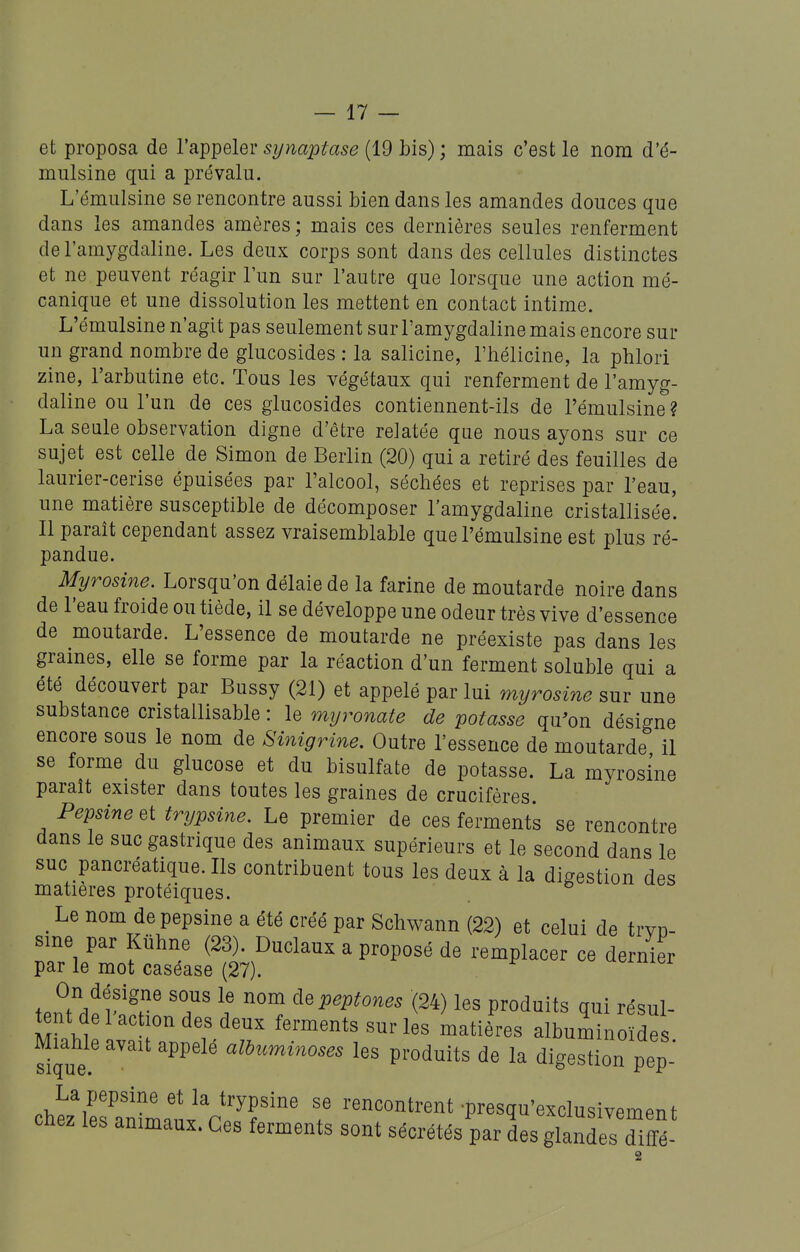 et proposa de l'appeler sijnaptase (19 bis) ; mais c'est le nom d'é- mulsine qui a prévalu. L'émulsine se rencontre aussi bien dans les amandes douces que dans les amandes amères ; mais ces dernières seules renferment de l'amygdaline. Les deux corps sont dans des cellules distinctes et ne peuvent réagir l'un sur l'autre que lorsque une action mé- canique et une dissolution les mettent en contact intime. L'émulsine n'agit pas seulement sur l'amygdaline mais encore sur un grand nombre de glucosides : la salicine, l'hélicine, la phlori zine, l'arbutine etc. Tous les végétaux qui renferment de l'amyg- daline ou l'un de ces glucosides contiennent-ils de l'émulsine ? La seule observation digne d'être relatée que nous ayons sur ce sujet est celle de Simon de Berlin (20) qui a retiré des feuilles de laurier-cerise épuisées par l'alcool, séchées et reprises par l'eau, une matière susceptible de décomposer l'amygdaline cristallisée! Il paraît cependant assez vraisemblable que l'émulsine est plus ré- pandue. Myrosine. Lorsqu'on délaie de la farine de moutarde noire dans de l'eau froide ou tiède, il se développe une odeur très vive d'essence de moutarde. L'essence de moutarde ne préexiste pas dans les grames, elle se forme par la réaction d'un ferment soluble qui a été découvert par Bussy (21) et appelé par lui myrosine sur une substance cristailisable : le myronate de potasse qu^on désigne encore sous le nom de Sinigrine. Outre l'essence de moutarde il se forme du glucose et du bisulfate de potasse. La myrosine parait exister dans toutes les graines de crucifères. Pepsine et trypsine. Le premier de ces ferments se rencontre dans le suc gastrique des animaux supérieurs et le second dans le suc pancréatique. Ils contribuent tous les deux à la digestion des matières protéiques. ^ Le nom de pepsine a été créé par Schwann (22) et celui de trvD- sme par Kuhne (23). Duclaux a proposé de remplacer ce dernier par le mot caséase (27). On désigne sous le nom il^peptones (24) les produits gui résul- ^nt de l'action des deux ferments sur les matières albumino de MiaW^ avait appelé aWuminoses les produits de la digestion pep chez^eSim.t^V7^''' f rencontrent -presqu'exclusivement cnez les animaux. Ces ferments sont sécrétés par des glandes diffé-