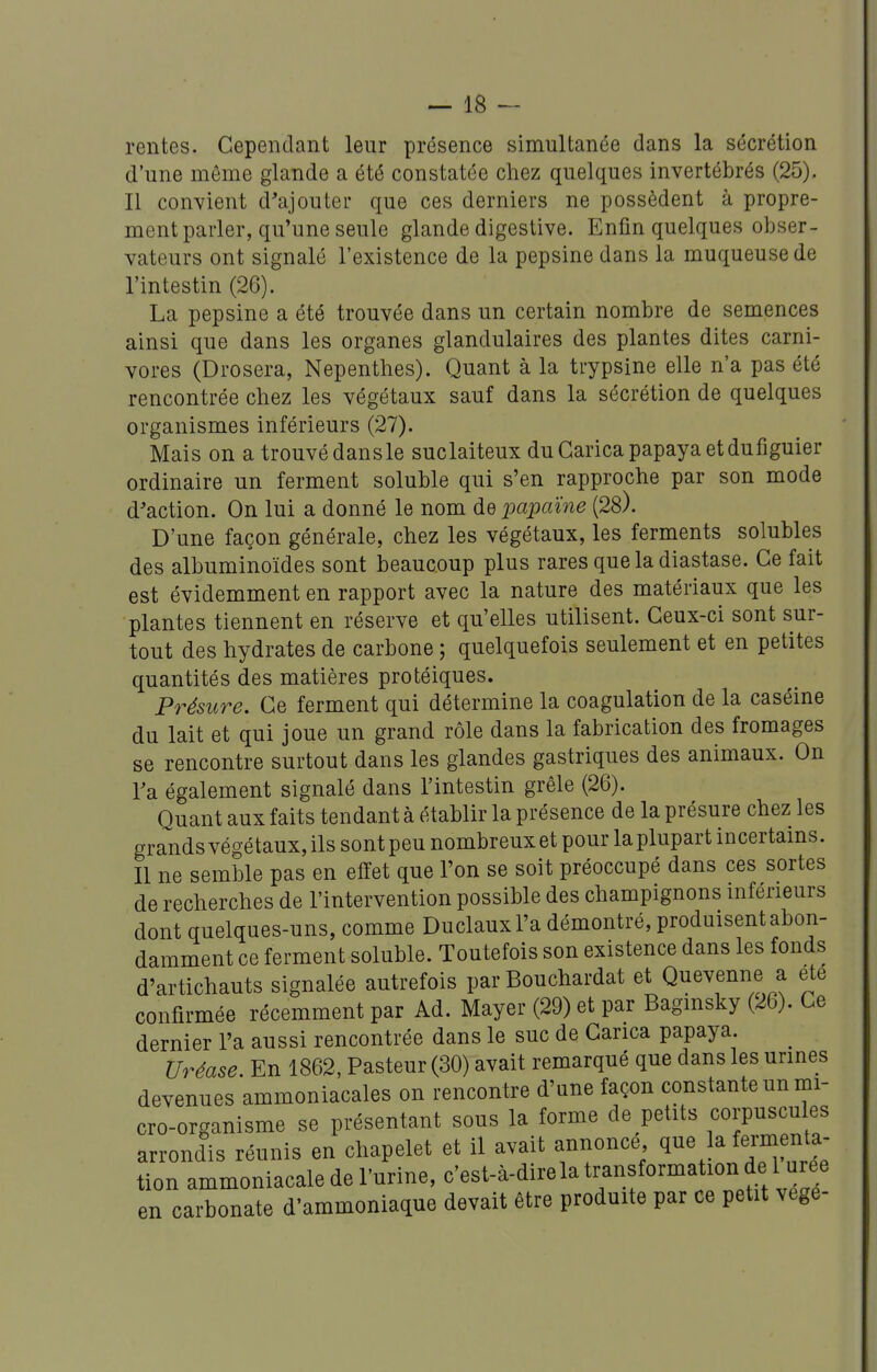 rentes. Cependant leur présence simultanée dans la sécrétion d'une môme glande a été constatée chez quelques invertébrés (25). Il convient d'ajouter que ces derniers ne possèdent à propre- ment parler, qu'une seule glande digestive. Enfin quelques obser- vateurs ont signalé l'existence de la pepsine dans la muqueuse de l'intestin (26). La pepsine a été trouvée dans un certain nombre de semences ainsi que dans les organes glandulaires des plantes dites carni- vores (Drosera, Nepenthes). Quant à la trypsine elle n'a pas été rencontrée chez les végétaux sauf dans la sécrétion de quelques organismes inférieurs (27). Mais on atrouvédansle suclaiteux duCaricapapayaetdufiguier ordinaire un ferment soluble qui s'en rapproche par son mode d'action. On lui a donné le nom de 'papaïne (28). D'une façon générale, chez les végétaux, les ferments solubles des albuminoïdes sont beaucoup plus rares que la diastase. Ce fait est évidemment en rapport avec la nature des matériaux que les plantes tiennent en réserve et qu'elles utilisent. Ceux-ci sont sur- tout des hydrates de carbone ; quelquefois seulement et en petites quantités des matières protéiques. Présure. Ce ferment qui détermine la coagulation de la caséine du lait et qui joue un grand rôle dans la fabrication des fromages se rencontre surtout dans les glandes gastriques des animaux. On Ta également signalé dans l'intestin grêle (26). Quant aux faits tendant à établir la présence de la présure chez les grands végétaux, ils sont peu nombreux et pour la plupart incertains. Il ne semble pas en elïet que l'on se soit préoccupé dans ces sortes de recherches de l'intervention possible des champignons inférieurs dont quelques-uns, comme Duclauxl'a démontré, produisent abon- damment ce ferment soluble. Toutefois son existence dans les fonds d'artichauts signalée autrefois par Bouchardat et Quevenne a ete confirmée récemment par Ad. Mayer (29) et par Bagmsky (26). Ce dernier l'a aussi rencontrée dans le suc de Carica papaya Uréase En 1862, Pasteur (30) avait remarqué que dans les urines devenues ammoniacales on rencontre d'une façon constante un mi- cro-organisme se présentant sous la forme de petits corpuscules arrondis réunis en chapelet et il avait annonce q^^ ^a fermenta- tion ammoniacale de l'urine, c'est-à-dire la transformation de l ur^^^ en carbonate d'ammoniaque devait être produite par ce petit vege-