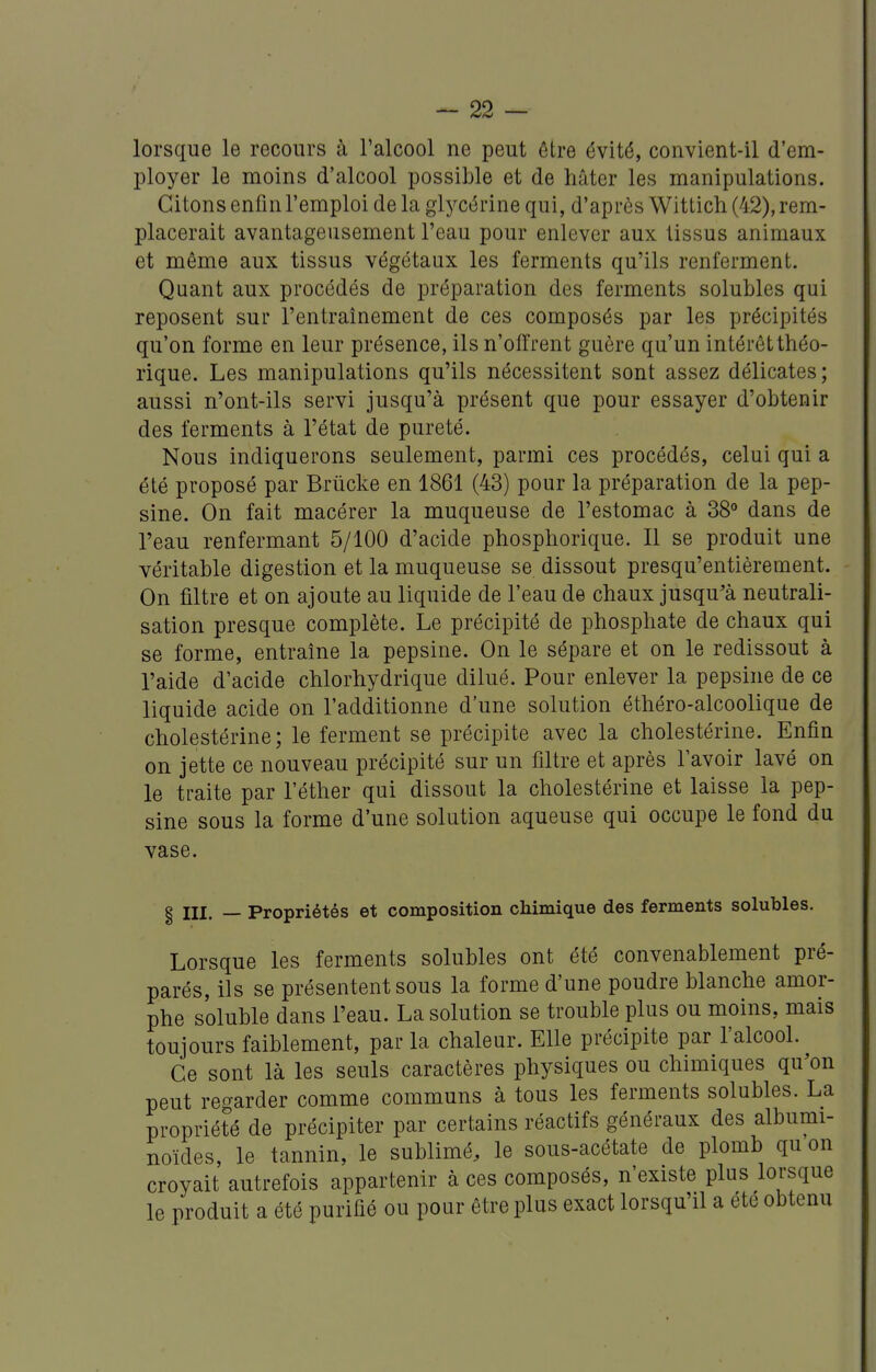 lorsque le recours à l'alcool ne peut être évité, convient-il d'em- ployer le moins d'alcool possible et de hâter les manipulations. Citons enfin l'emploi de la glj^cérine qui, d'après Wittich (42), rem- placerait avantageusement l'eau pour enlever aux tissus animaux et même aux tissus végétaux les ferments qu'ils renferment. Quant aux procédés de préparation des ferments solubles qui reposent sur l'entraînement de ces composés par les précipités qu'on forme en leur présence, ils n'offrent guère qu'un intérôtthéo- rique. Les manipulations qu'ils nécessitent sont assez délicates; aussi n'ont-ils servi jusqu'à présent que pour essayer d'obtenir des ferments à l'état de pureté. Nous indiquerons seulement, parmi ces procédés, celui qui a été proposé par Briicke en 1861 (43) pour la préparation de la pep- sine. On fait macérer la muqueuse de l'estomac à 38° dans de l'eau renfermant 5/100 d'acide phosphorique. Il se produit une véritable digestion et la muqueuse se dissout presqu'entièrement. On filtre et on ajoute au liquide de l'eau de chaux jusqu'à neutrali- sation presque complète. Le précipité de phosphate de chaux qui se forme, entraîne la pepsine. On le sépare et on le redissout à l'aide d'acide chlorhydrique dilué. Pour enlever la pepsine de ce liquide acide on l'additionne d'une solution éthéro-alcoolique de cholestérine ; le ferment se précipite avec la cholestérine. Enfin on jette ce nouveau précipité sur un filtre et après l'avoir lavé on le traite par l'éther qui dissout la cholestérine et laisse la pep- sine sous la forme d'une solution aqueuse qui occupe le fond du vase. I III. _ Propriétés et composition chimique des ferments solubles. Lorsque les ferments solubles ont été convenablement pré- parés, ils se présentent sous la forme d'une poudre blanche amor- phe soluble dans l'eau. La solution se trouble plus ou moins, mais toujours faiblement, par la chaleur. Elle précipite par l'alcool. Ce sont là les seuls caractères physiques ou chimiques qu'on peut regarder comme communs à tous les ferments solubles. La propriété de précipiter par certains réactifs généraux des albumi- noïdes, le tannin, le sublimé, le sous-acétate de plomb qu on croyait autrefois appartenir à ces composés, n'existe plus lorsque le produit a été purifié ou pour être plus exact lorsqu'il a été obtenu