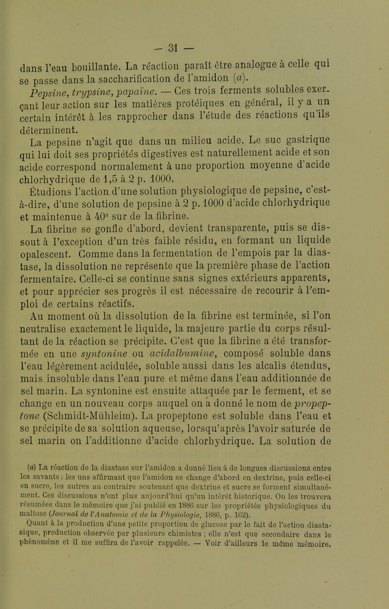 dans Teau bouillante. La réaction parait être analogue à celle qui se passe dans la saccliarification de l'amidon {a). Pepsine, trypsine, loapaïne. — Ces trois ferments solubles exer- çant leur action sur les matières protéiques en général, il y a un certain intérêt à les rapprocher dans l'étude des réactions qu'ils déterminent. La pepsine n'agit que dans un milieu acide. Le suc gastrique qui lui doit ses propriétés digestives est naturellement acide et son acide correspond normalement à une proportion moyenne d'acide chlorhydrique de 1,5 à 2 p. 1000. Étudions l'action, d'une solution physiologique de pepsine, c'est- à-dire, d'une solution de pepsine à 2 p. 1000 d'acide chlorhydrique et maintenue à 40° sur de la fibrine. La fibrine se gonfle d'abord, devient transparente, puis se dis- sout à l'exception d'un très faible résidu, en formant un liquide opalescent. Gomme dans la fermentation de l'empois par la dias- tase, la dissolution ne représente que la première phase de l'action fermentaire. Celle-ci se continue sans signes extérieurs apparents, et pour apprécier ses progrès il est nécessaire de recourir à l'em- ploi de certains réactifs. Au moment où la dissolution de la fibrine est terminée, si l'on neutralise exactement le liquide, la majeure partie du corps résul- tant de la réaction se précipite. C'est que la fibrine a été transfor- mée en une syntonine ou acidalbumine, composé soluble dans l'eau légèrement acidulée, soluble aussi dans les alcalis étendus, mais insoluble dans l'eau pure et même dans l'eau additionnée de sel marin. La syntonine est ensuite attaquée par le ferment, et se change en un nouveau corps auquel on a donné le nom de propep- tone (Schmidt-Miihleim). La propeptone est soluble dans l'eau et se précipite de sa solution aqueuse, lorsqu'après l'avoir saturée de sel marin on l'additionne d'acide chlorhydrique. La solution de (a) La rnaction de la diastase sur l'amidon a donné lieu à de longues discussions entre les savants : les uns affirmant que l'amidon se change d'abord en dextrine, puis celle-ci en sucre, les autres au contraire soutenant que dextrine et sucre se forment simultané- ment. Ces discussions n'ont plus aujourd'hui qu'un intérêt historique. On les trouvera résumées dans le mémoire que j'ai publié en 1886 sur les propriétés physiologiques du maltose (Journal de VAnatomie cl de la Physiologie, 1886, p. 162). Quant à la production d'une petite proportion de glucose par le fait de l'action diasta- sique, production observée par plusieurs chimistes ; elle n'est que secondaire dans le phénomène et il me suffira de l'avoir rappelée. — Voir d'ailleurs le même mémoire.