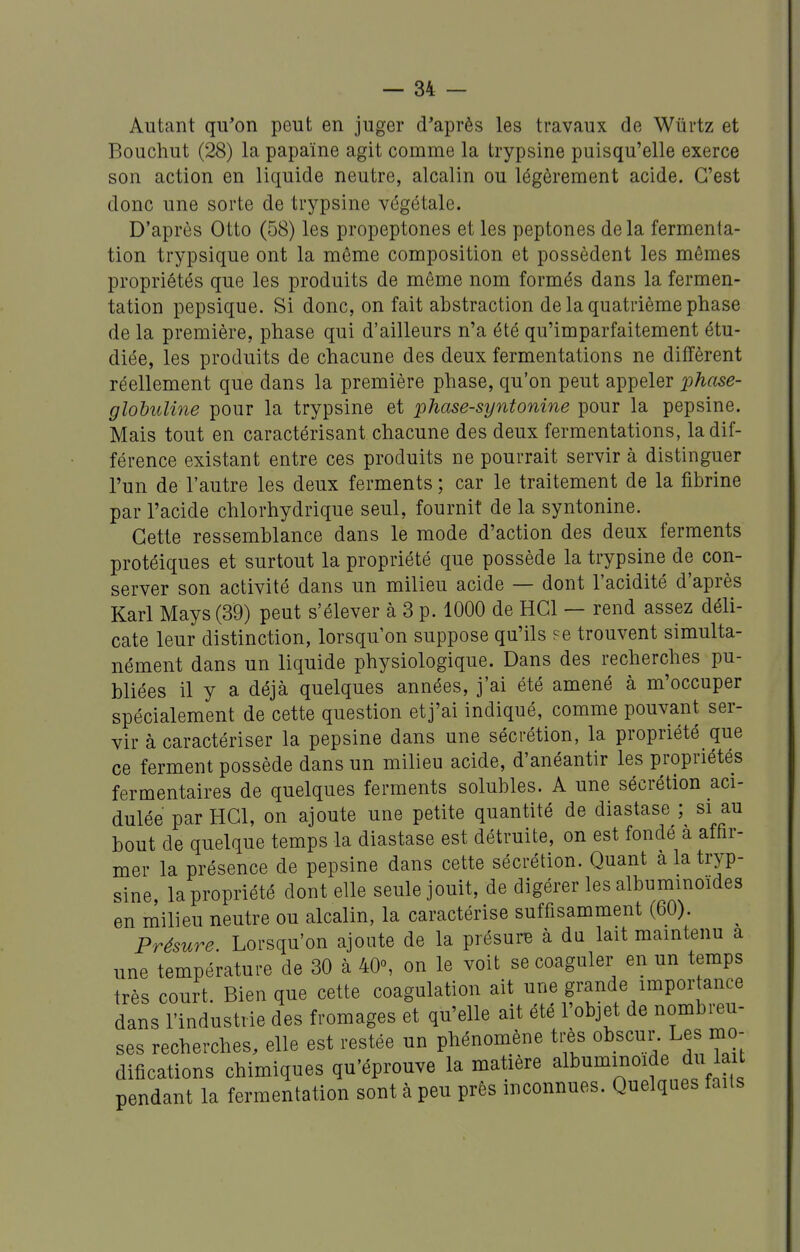 Autant qu'on peut en juger d'après les travaux de Wiirtz et Bouchut (28) la papaïne agit comme la trypsine puisqu'elle exerce son action en liquide neutre, alcalin ou légèrement acide. C'est donc une sorte de trypsine végétale. D'après Otto (58) les propeptones et les peptones delà fermenta- tion trypsique ont la même composition et possèdent les mêmes propriétés que les produits de même nom formés dans la fermen- tation pepsique. Si donc, on fait abstraction de la quatrième phase de la première, phase qui d'ailleurs n'a été qu'imparfaitement étu- diée, les produits de chacune des deux fermentations ne diffèrent réellement que dans la première phase, qu'on peut appeler phcise- globuline pour la trypsine et phase-syntonine pour la pepsine. Mais tout en caractérisant chacune des deux fermentations, la dif- férence existant entre ces produits ne pourrait servir à distinguer l'un de l'autre les deux ferments ; car le traitement de la fibrine par l'acide chlorhydrique seul, fournit de la syntonine. Cette ressemblance dans le mode d'action des deux ferments protéiques et surtout la propriété que possède la trypsine de con- server son activité dans un milieu acide — dont l'acidité d'après Karl Mays (39) peut s'élever à 3 p. 1000 de HCl — rend assez déli- cate leur distinction, lorsqu'on suppose qu'ils fc trouvent simulta- nément dans un liquide physiologique. Dans des recherches pu- bliées il y a déjà quelques années, j'ai été amené à m'occuper spécialement de cette question et j'ai indiqué, comme pouvant ser- vir à caractériser la pepsine dans une sécrétion, la propriété que ce ferment possède dans un milieu acide, d'anéantir les propriétés fermentaires de quelques ferments solubles. A une sécrétion aci- dulée par HGl, on ajoute une petite quantité de diastase ; si au bout de quelque temps la diastase est détruite, on est fondé à affir- mer la présence de pepsine dans cette sécrétion. Quant a la tryp- sine, la propriété dentelle seule jouit, de digérer les albunimoïdes en milieu neutre ou alcalin, la caractérise suffisamment (60). Présure. Lorsqu'on ajoute de la présure à du lait maintenu a une température de 30 à 40°, on le voit se coaguler en un temps très court. Bien que cette coagulation ait une grande importance dans l'industrie des fromages et qu'elle ait été l'objet de nombreu- ses recherches, elle est restée un phénomène très obscur. Les mo- difications chimiques qu'éprouve la matière albummoide du lait pendant la fermentation sont à peu près inconnues. Quelques faits