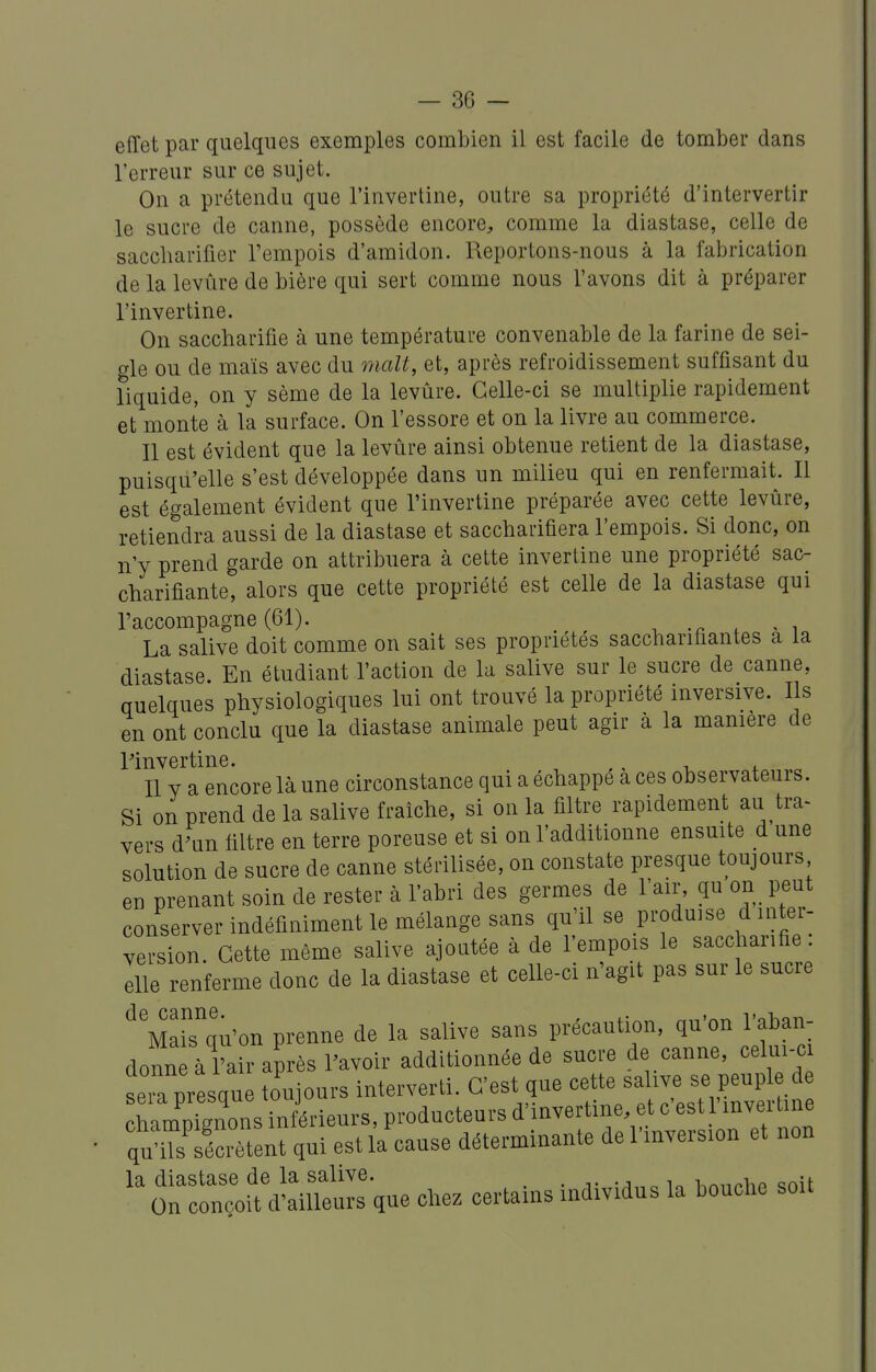 effet par quelques exemples combien il est facile de tomber dans l'erreur sur ce sujet. On a prétendu que l'invertine, outre sa propriété d'intervertir le sucre de canne, possède encore, comme la diastase, celle de saccharifier l'empois d'amidon. Reportons-nous à la fabrication de la levûre de bière qui sert comme nous l'avons dit à préparer l'invertine. On saccbarifie à une température convenable de la farine de sei- gle ou de maïs avec du malt, et, après refroidissement suffisant du liquide, on y sème de la levûre. Celle-ci se multiplie rapidement et monte à la surface. On l'essore et on la livre au commerce. Il est évident que la levûre ainsi obtenue retient de la diastase, puisqu'elle s'est développée dans un milieu qui en renfermait. Il est également évident que l'invertine préparée avec cette levûre, retiendra aussi de la diastase et saccbarifiera l'empois. Si donc, on n'y prend garde on attribuera à cette invertine une propriété sac- cbarifiante, alors que cette propriété est celle de la diastase qui l'accompagne (61). ^ -, -n . - i La salive doit comme on sait ses propriétés sacchariflantes a la diastase. En étudiant l'action de la salive sur le sucre de canne, Quelques physiologiques lui ont trouvé la propriété inversive. Ils en ont conclu que la diastase animale peut agir à la mamère de rinvertine. ,, , , Il y a encore là une circonstance qui a échappe a ces observateurs. Si on prend de la salive fraîche, si on la filtre rapidement au tra- vers d^un filtre en terre poreuse et si on l'additionne ensuite d une solution de sucre de canne stérilisée, on constate presque toujours eu prenant soin de rester à l'abri des germes de l'air, qu on peut conserver indéfiniment le mélange sans qu'il se produise d inter- version. Cette même salive ajoutée à de l'empois le saccharifie. Ille renferme donc de la diastase et celle-ci n'agit pas sur le sucre MaiTqu'on prenne de la salive sans précaution, qu'on l'aban- donne à l'air après l'avoir additionnée de sucre de canne, celui-c Xresqne toujours interverti. C'est que -^te sahve s^^^^^^^^^^^^ champignons inférieurs, producteurs d'invertme, et c est mveitine qSSnt qui est la cause déterminante de l'inversion et non la diastase de la salive. . i,„„^i,» ,nit On conçoit d'ailleurs que chez certains individus la bouolie soit