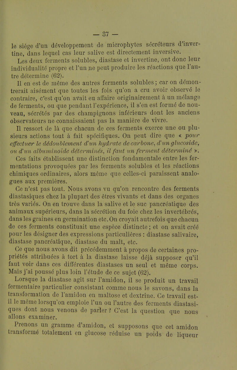 le siège d'un développement de microphytes sécréteurs d'inver- tine, dans lequel cas leur salive est directement inversive. Les deux ferments solubles, diastase et invertine, ont donc leur individualité propre et l'un ne peut produire les réactions que l'au- tre détermine (62). Il en est de même des autres ferments solubles; car on démon- trerait aisément que toutes les fois qu'on a cru avoir observé le contraire, c'est qu'on avait eu affaire originairement à un mélange de ferments, ou que pendant l'expérience, il s'en est formé de nou- veau, sécrétés par des champignons inférieurs dont les anciens observateurs ne connaissaient pas la manière de vivre. Il ressort de là que chacun de ces ferments exerce une ou plu- sieurs actions tout à fait spécifiques. On peut dire que « pour effectuer le dédoublement d'un hydrate de carbone^ d'unglucoside, ou d'un albuminoïde déterminés, il faut un ferment déterminé ». Ces faits établissent une distinction fondamentale entre les fer- mentations provoquées par les ferments solubles et les réactions chimiques ordinaires, alors même que celles-ci paraissent analo- gues aux premières. Ce n'est pas tout. Nous avons vu qu'on rencontre des ferments diastasiques chez la plupart des êtres vivants et dans des organes très variés. On en trouve dans la salive et le suc pancréatique des animaux supérieurs, dans la sécrétion du foie chez les invertébrés, dans les graines en germination etc. On croyait autrefois que chacun de ces ferments constituait une espèce distincte ; et on avait créé pour les désigner des expressions particulières : diastase salivaire, diastase pancréatique, diastase du malt, etc. Ce que nous avons dit précédemment à propos de certaines pro- priétés attribuées à tort à la diastase laisse déjà supposer qu'il faut voir dans ces différentes diastases un seul et même corps. Mais j'ai poussé plus loin l'étude de ce sujet (62). Lorsque la diastase agit sur l'amidon, il se produit un travail fermentaire particulier consistant comme nous le savons, dans la transformation de l'amidon en maltose et dextrine. Ce travail est- il le même lorsqu'on emploie l'un ou l'autre des ferments diastasi- ques dont nous venons de parler ? C'est la question que nous allons examiner. Prenons un gramme d'amidon, et supposons que cet amidon transformé totalement en glucose réduise un poids de liqueur