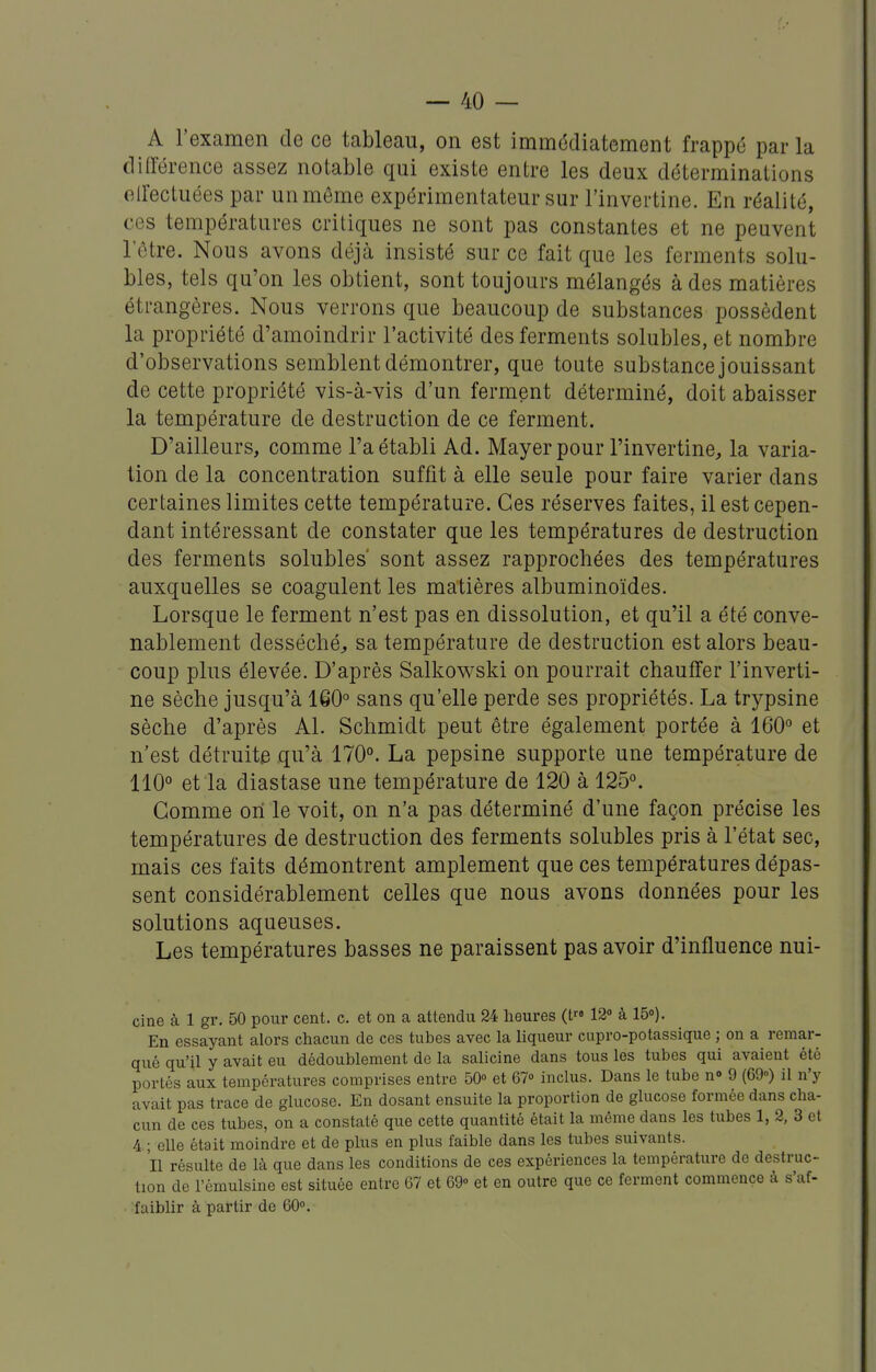 A l'examen de ce tableau, on est immédiatement frappé par la différence assez notable qui existe entre les deux déterminations elfectuées par un même expérimentateur sur l'invertine. En réalité, ces températures critiques ne sont pas constantes et ne peuvent letre. Nous avons déjà insisté sur ce fait que les ferments solu- bles, tels qu'on les obtient, sont toujours mélangés à des matières étrangères. Nous verrons que beaucoup de substances possèdent la propriété d'amoindrir l'activité des ferments solubles, et nombre d'observations semblent démontrer, que toute substance jouissant de cette propriété vis-à-vis d'un ferment déterminé, doit abaisser la température de destruction de ce ferment. D'ailleurs, comme l'a établi Ad. Mayerpour l'invertine, la varia- tion de la concentration suffit à elle seule pour faire varier dans certaines limites cette température. Ces réserves faites, il est cepen- dant intéressant de constater que les températures de destruction des ferments solubles' sont assez rapprochées des températures auxquelles se coagulent les matières albuminoïdes. Lorsque le ferment n'est pas en dissolution, et qu'il a été conve- nablement desséché, sa température de destruction est alors beau- coup plus élevée. D'après Salkowski on pourrait chauffer l'inverti- ne sèche jusqu'à 160° sans qu'elle perde ses propriétés. La trypsine sèche d'après Al. Schmidt peut être également portée à 160° et n'est détruite qu'à 170°. La pepsine supporte une température de 110° et la diastase une température de 120 à 125°. Gomme on le voit, on n'a pas déterminé d'une façon précise les températures de destruction des ferments solubles pris à l'état sec, mais ces faits démontrent amplement que ces températures dépas- sent considérablement celles que nous avons données pour les solutions aqueuses. Les températures basses ne paraissent pas avoir d'influence nui- cine à 1 gr. 50 pour cent. c. et on a attendu 24 heures (t 12» à 15o). En essayant alors chacun de ces tubes avec la liqueur cupro-potassique ; on a remar- qué qu'il y avait eu dédoublement de la salicine dans tous les tubes qui avaient été portés aux températures comprises entre 50° et 67«> inclus. Dans le tube n» 9 (69») il n'y avait pas trace de glucose. En dosant ensuite la proportion de glucose formée dans cha- cun de ces tubes, on a constaté que cette quantité était la même dans les tubes 1, 2, 3 et 4 ; elle était moindre et de plus en plus faible dans les tubes suivants. Il résulte de là que dans les conditions de ces expériences la température de destruc- tion de l'ômulsine est située entre 67 et 69» et en outre que ce ferment commence à s'af- faiblir à partir de 60».