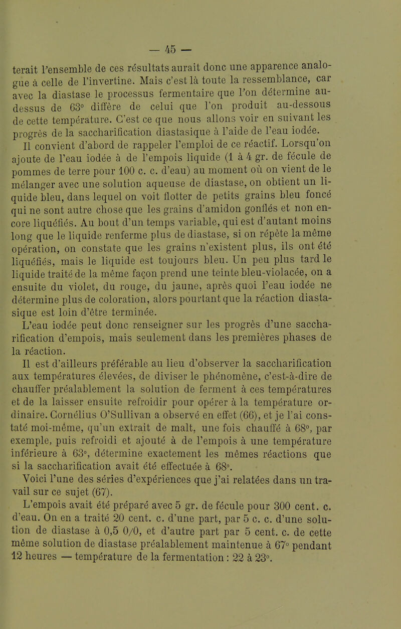 terait ^ensemble de ces résultats aurait donc une apparence analo- gue à celle de l'invertine. Mais c'est là toute la ressemblance, car avec la diastase le processus fermentaire que l'on détermine au- dessus de G3° diffère de celui que l'on produit au-dessous de cette température. C'est ce que nous allons voir en suivant les progrès de la saccharification diastasique à l'aide de l'eau iodée. Il convient d'abord de rappeler l'emploi de ce réactif. Lorsqu'on ajoute de l'eau iodée à de l'empois liquide (1 à 4 gr. de fécule de pommes de terre pour 100 c. c. d'eau) au moment où on vient de le mélanger avec une solution aqueuse de diastase, on obtient un li- quide bleu, dans lequel on voit flotter de petits grains bleu foncé qui ne sont autre chose que les grains d'amidon gonflés et non en- core liquéfiés. Au bout d'un temps variable, qui est d'autant moins long que le liquide renferme plus de diastase, si on répète la même opération, on constate que les grains n'existent plus, ils ont été liquéfiés, mais le liquide est toujours bleu. Un peu plus tard le liquide traité de la même façon prend une teinte bleu-violacée, on a ensuite du violet, du rouge, du jaune, après quoi l'eau iodée ne détermine plus de coloration, alors pourtant que la réaction diasta- sique est loin d'être terminée. L'eau iodée peut donc renseigner sur les progrès d'une saccha- rification d'empois, mais seulement dans les premières phases de la réaction. Il est d'ailleurs préférable au lieu d'observer la saccharification aux températures élevées, de diviser le phénomène, c'est-à-dire de chauffer préalablement la solution de ferment à ces températures et de la laisser ensuite refroidir pour opérer à la température or- dinaire. Cornélius O'Sullivan a observé en effet (66), et je l'ai cons- taté moi-même, qu'un extrait de malt, une fois chauffé à 68°, par exemple, puis refroidi et ajouté à de l'empois à une température inférieure à 63°, détermine exactement les mêmes réactions que si la saccharification avait été effectuée à 68°. Voici l'une des séries d'expériences que j'ai relatées dans un tra- vail sur ce sujet (67). L'empois avait été préparé avec 5 gr. de fécule pour 300 cent. c. d'eau. On en a traité 20 cent. c. d'une part, par 5 c. c. d'une solu- tion de diastase à 0,5 0/0, et d'autre part par 5 cent. c. de cette même solution de diastase préalablement maintenue à 67° pendant 12 heures — température de la fermentation : 22 à 23°.