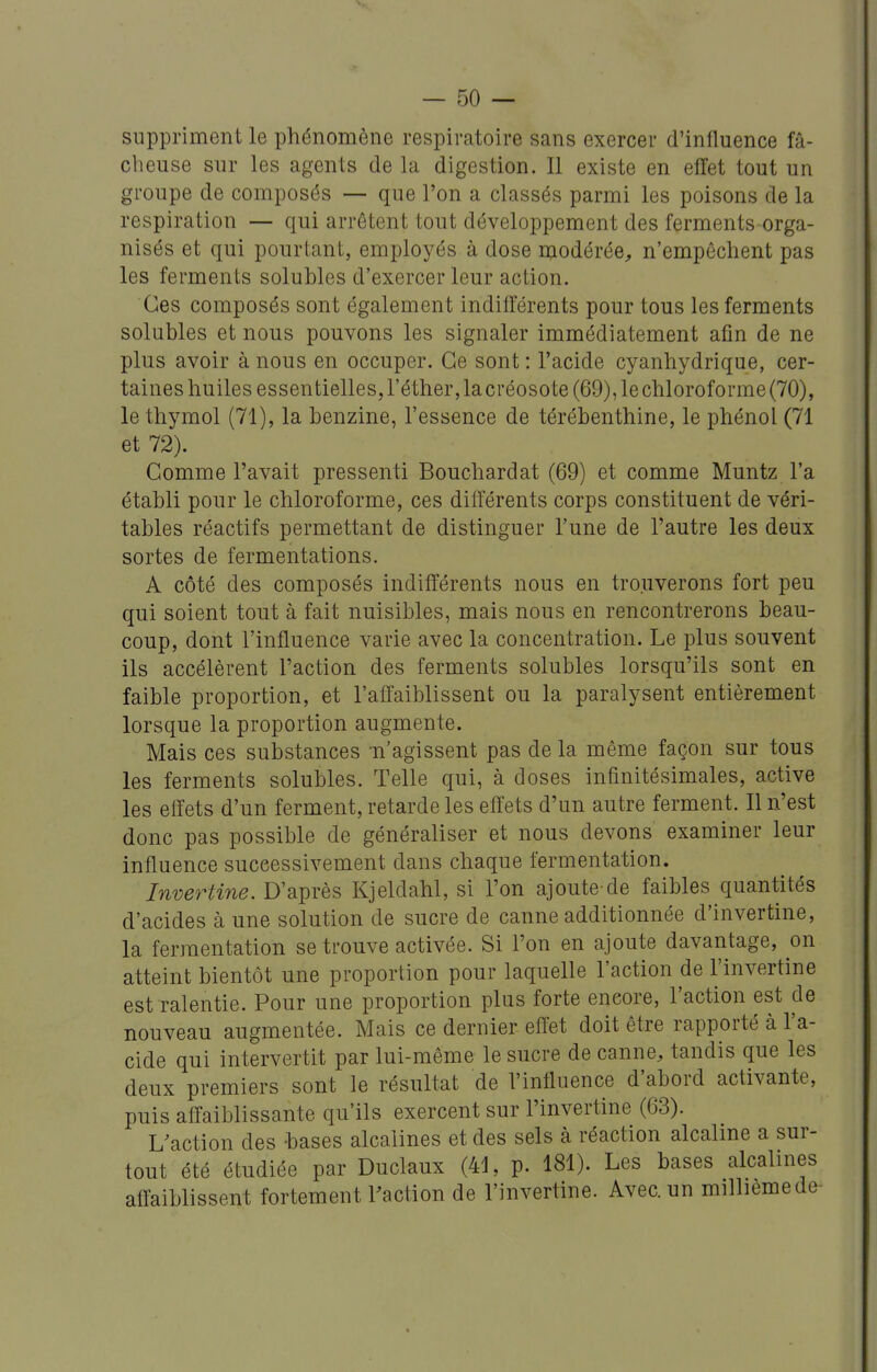 suppriment le phénomène respiratoire sans exercer d'influence fâ- cheuse sur les agents de la digestion. Il existe en effet tout un groupe de composés — que l'on a classés parmi les poisons de la respiration — qui arrêtent tout développement des ferments orga- nisés et qui pourtant, employés à dose modérée, n'empêchent pas les ferments solubles d'exercer leur action. Ces composés sont également indifférents pour tous les ferments solubles et nous pouvons les signaler immédiatement afin de ne plus avoir à nous en occuper. Ce sont : l'acide cyanhydrique, cer- taines huiles essentielles, l'éther, la créosote (69), le chloroforme (70), le thymol (71), la benzine, l'essence de térébenthine, le phénol (71 et 72). Gomme l'avait pressenti Bouchardat (69) et comme Muntz l'a établi pour le chloroforme, ces différents corps constituent de véri- tables réactifs permettant de distinguer l'une de l'autre les deux sortes de fermentations. A côté des composés indifférents nous en trouverons fort peu qui soient tout à fait nuisibles, mais nous en rencontrerons beau- coup, dont l'influence varie avec la concentration. Le plus souvent ils accélèrent l'action des ferments solubles lorsqu'ils sont en faible proportion, et l'affaiblissent ou la paralysent entièrement lorsque la proportion augmente. Mais ces substances n'agissent pas de la même façon sur tous les ferments solubles. Telle qui, à doses infinitésimales, active les effets d'un ferment, retarde les effets d'un autre ferment. Il n'est donc pas possible de généraliser et nous devons examiner leur influence successivement dans chaque fermentation. Invertine. D'après Kjeldahl, si l'on ajoute de faibles quantités d'acides à une solution de sucre de canne additionnée d'invertine, la fermentation se trouve activée. Si l'on en ajoute davantage, on atteint bientôt une proportion pour laquelle l'action de l'invertine est ralentie. Pour une proportion plus forte encore, l'action est de nouveau augmentée. Mais ce dernier effet doit être rapporté à l'a- cide qui intervertit par lui-même le sucre de canne, tandis que les deux premiers sont le résultat de l'influence d'abord activante, puis affaiblissante qu'ils exercent sur l'invertine (63). Uaction des bases alcalines et des sels à réaction alcaline a sur- tout été étudiée par Duclaux (41, p. 181). Les bases alcalines affaiblissent fortement raction de l'invertine. Avec, un milliemede