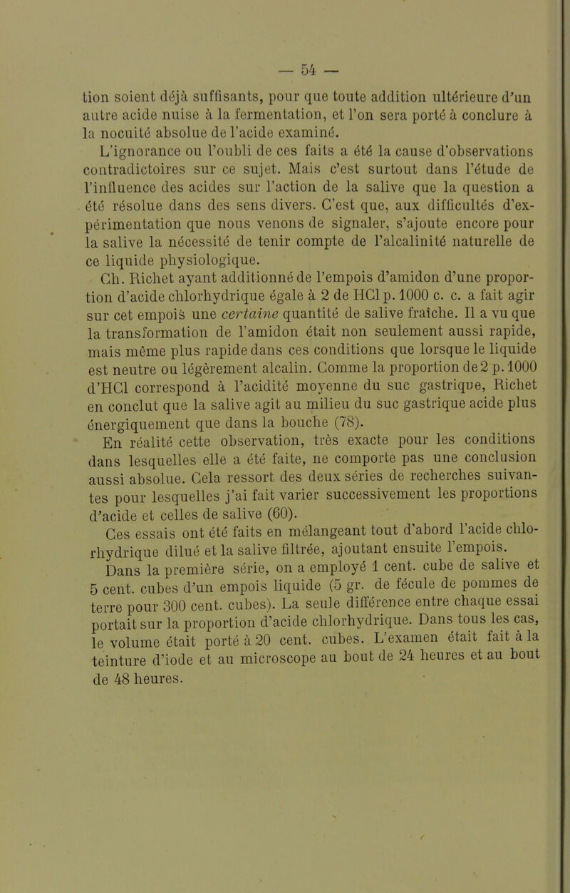 tion soient déjà suffisants, pour que toute addition ultérieure d'un autre acide nuise à la fermentation, et l'on sera porté à conclure à la nocuité absolue de l'acide examiné. L'ignorance ou l'oubli de ces faits a été la cause d'observations contradictoires sur ce sujet. Mais c'est surtout dans l'étude de l'influence des acides sur l'action de la salive que la question a été résolue dans des sens divers. C'est que, aux difficultés d'ex- périmentation que nous venons de signaler, s'ajoute encore pour la salive la nécessité de tenir compte de l'alcalinité naturelle de ce liquide physiologique. Ch. Richet ayant additionné de l'empois d'amidon d'une propor- tion d'acide chlorhydrique égale à 2 de HClp. 1000 c. c. a fait agir sur cet empois une certaine quantité de salive fraîche. Il a vu que la transformation de l'amidon était non seulement aussi rapide, mais même plus rapide dans ces conditions que lorsque le liquide est neutre ou légèrement alcalin. Comme la proportion de 2 p. 1000 d'HCl correspond à l'acidité moyenne du suc gastrique, Richet en conclut que la salive agit au milieu du suc gastrique acide plus énergiquement que dans la bouche (78). En réalité cette observation, très exacte pour les conditions dans lesquelles elle a été faite, ne comporte pas une conclusion aussi absolue. Cela ressort des deux séries de recherches suivan- tes pour lesquelles j'ai fait varier successivement les proportions d'acide et celles de salive (60). Ces essais ont été faits en mélangeant tout d'abord l'acide chlo- rhydrique dilué et la salive filtrée, ajoutant ensuite l'empois. Dans la première série, on a employé 1 cent, cube de salive et 5 cent, cubes d'un empois liquide (5 gr. de fécule de pommes de terre pour 300 cent, cubes). La seule différence entre chaque essai portait sur la proportion d'acide chlorhydrique. Dans tous les cas, le volume était porté à 20 cent, cubes. L'examen était fait à la teinture d'iode et au microscope au bout de 24 heures et au bout de 48 heures.