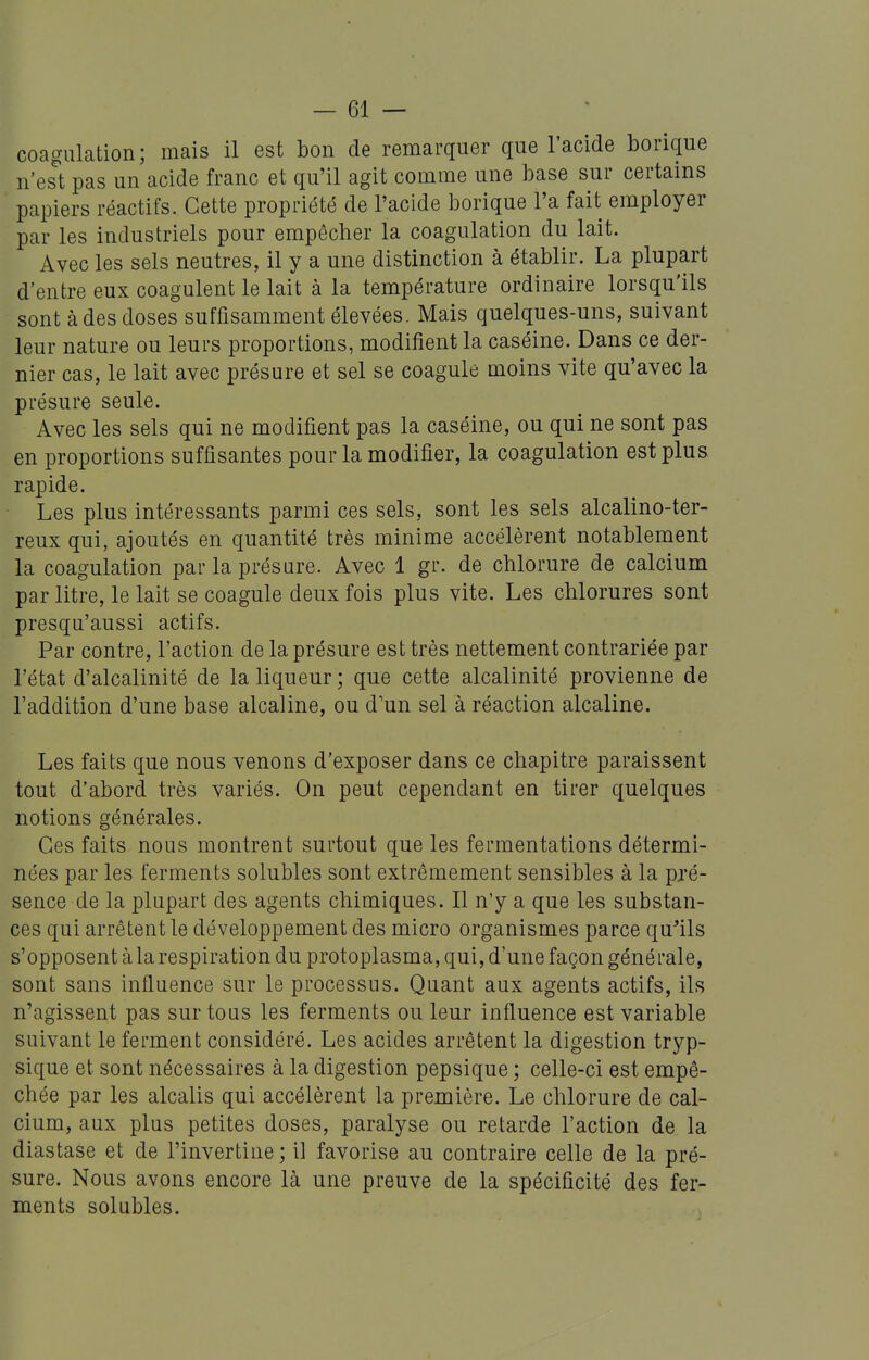 coagulation; mais il est bon de remarquer que l'acide borique n'est pas un acide franc et qu'il agit comme une base sur certains papiers réactifs. Cette propriété de l'acide borique l'a fait employer par les industriels pour empêcher la coagulation du lait. Avec les sels neutres, il y a une distinction à établir. La plupart d'entre eux coagulent le lait à la température ordinaire lorsqu'ils sont à des doses suffisamment élevées. Mais quelques-uns, suivant leur nature ou leurs proportions, modifient la caséine. Dans ce der- nier cas, le lait avec présure et sel se coagule moins vite qu'avec la présure seule. Avec les sels qui ne modifient pas la caséine, ou qui ne sont pas en proportions suffisantes pour la modifier, la coagulation est plus rapide. Les plus intéressants parmi ces sels, sont les sels alcalino-ter- reux qui, ajoutés en quantité très minime accélèrent notablement la coagulation par la présure. Avec 1 gr. de chlorure de calcium par litre, le lait se coagule deux fois plus vite. Les chlorures sont presqu'aussi actifs. Par contre, l'action de la présure est très nettement contrariée par l'état d'alcalinité de la liqueur ; que cette alcalinité provienne de l'addition d'une base alcaline, ou d'un sel à réaction alcaline. Les faits que nous venons d'exposer dans ce chapitre paraissent tout d'abord très variés. On peut cependant en tirer quelques notions générales. Ces faits nous montrent surtout que les fermentations détermi- nées par les ferments solubles sont extrêmement sensibles à la pré- sence de la plupart des agents chimiques. Il n'y a que les substan- ces qui arrêtent le développement des micro organismes parce qu^ils s'opposent àlarespiration du protoplasma, qui, d'une façon générale, sont sans influence sur le processus. Quant aux agents actifs, ils n'agissent pas sur tous les ferments ou leur influence est variable suivant le ferment considéré. Les acides arrêtent la digestion tryp- sique et sont nécessaires à la digestion pepsique ; celle-ci est empê- chée par les alcalis qui accélèrent la première. Le chlorure de cal- cium, aux plus petites doses, paralyse ou retarde l'action de la diastase et de l'invertine ; il favorise au contraire celle de la pré- sure. Nous avons encore là une preuve de la spécificité des fer- ments solubles.