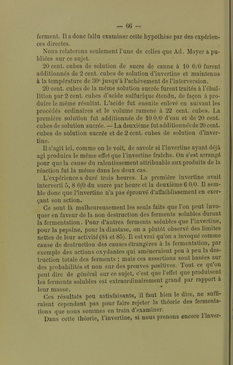 ferment. Il a donc fallu examiner cette hypothèse par des expérien- ces directes. Nous relaterons seulement l'une de celles que Ad. Mayer a pu- bliées sur ce sujet. 20 cent, cubes de solution de sucre de canne à 10 0/0 furent additionnés de 2 cent, cubes de solution d'invertine et maintenus à la température de 30° jusqu'à l'achèvement de l'interversion. 20 cent, cubes de la même solution sucrée furent traités à l'ébul- lition par 2 cent, cubes d'acide sulfurique étendu, de façon à pro- duire le même résultat. L'acide fut ensuite enlevé en suivant les procédés ordinaires et le volume ramené à 22 cent, cubes. La première solution fut additionnée de 10 0/0 d'eau et de 20 cent, cubes de solution sucrée. —La deuxième fut addition née de 20 cent, cubes de solution sucrée et de 2 cent, cubes de solution d'inver- tine. Il s'agit ici, comme on le voit, de savoir si l'invertine ayant déjà agi produira le même effet que l'invertine fraîche. On s'est arrangé pour que la cause du ralentissement attribuable aux produits de la réaction fut la même dans les deux cas. L'expérience a duré trois heures. La première invertine avait interverti 5, 8 0/0 du sucre par heure et la deuxième 6 0/0. Il sem- ble donc que l'invertine n'a pas éprouvé d'affaiblissement en exer- çant son action. Ce sont là malheureusement les seuls faits que l'on peut invo- quer en faveur de la non destruction des ferments solubles durant la fermentation. Pour d'autres ferments solubles que l'invertine, pour la pepsine, pour la diastase, on a plutôt observé des limites nettes de leur activité (84 et 85). Il est vrai qu'on a invoqué comme cause de destruction des causes étrangères à la fermentation, par exemple des actions oxydantes qui amèneraient peu à peu la des- truction totale des ferments ; mais ces assertions sont basées sur des probabilités et non sur des preuves positives. Tout ce qu'on peut dire de général sur ce sujet, c'est que l'effet que produisent les ferments solubles est extraordinairement grand par rapport à leur masse. Ces résultats peu satisfaisants, il faut bien le dire, ne suffi- raient cependant pas pour faire rejeter la théorie des fermenta- tions que nous sommes en train d'examiner. Dans cette théorie, l'invertine, si nous prenons encore 1 mver-