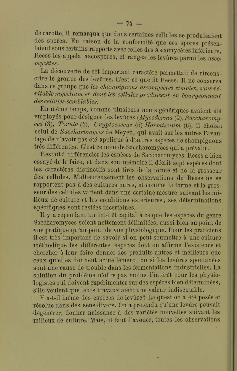 de carotte, il remarqua que dans certaines cellules se produisaient des spores. En raison de la conformité que ces spores présen- taient sous certains rapports avec celles des Ascomycètes inférieurs, Reess les appela ascospores, et rangea les levûres parmi les asco- mycètes, La découverte de cet important caractère permettait de circons- crire le groupe des levûres. C'est ce que fit Reess. Il ne conserva dans ce groupe que les champignons ascomycètes simples, sans vé- ritable mycélium et dont les cellules produisent en bourgeonnant des cellules semblables. En même temps, comme plusieurs noms génériques avaient été employés pour désigner les levûres [Mycoderma (2), Saccharomy- ces (3), Torula (4), Crijptococcus (5) Hormiscium (6), il choisit celui de Saccharomyces de Meyen, qui avait sur les autres Favan- tage de n'avoir pas été appliqué à d'autres espèces de champignons très différentes. C'est ce nom de Saccharomyces qui a prévalu. Restait à différencier les espèces de Saccharomyces. Reess a hien essayé de le faire, et dans son mémoire il décrit sept espèces dont les caractères distinctifs sont tirés de la forme et de la grosseur des cellules. Malheureusement les observations de Reess ne se rapportent pas à des cultures pures, et comme la forme et la gros- seur des cellules varient dans une certaine mesure suivant les mi- lieux de culture et les conditions extérieures, ses déterminations spécifiques sont restées incertaines. Il y a cependant un intérêt capital à ce que les espèces du genre Saccharomyces soient nettement délimitées, aussi bien au point de vue pratique qu'au point de vue physiologique. Pour les praticiens il est très important de savoir si on peut soumettre à une culture méthodique les différentes espèces doixt on affirme l'existence et chercher à leur faire donner des produits autres et meilleurs que ceux qu'elles donnent actuellement, ou si les levûres spontanées sont une cause de trouble dans les fermentations industrielles. La solution du problème n'offre pas moins d'intérêt pour les physio- logistes qui doivent expérimenter sur des espèces bien déterminées, s'ils veulent que leurs travaux aient une valeur indiscutable. Y a-t-il même des espèces de levûre? La question a été posée et résolue dans des sens divers. On a prétendu qu'une levûre pouvait dégénérer, donner naissance à des variétés nouvelles suivant les milieux de culture. Mais, il faut l'avouer, toutes les observations