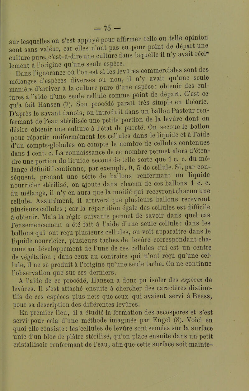 sur lesquelles on s'est appuyé pour affirmer telle ou telle opinion sont sans valeur, car elles n'ont pas eu pour point de départ une culture pure, c^est-à-dire une culture dans laquelle il n'y avait réel- lement à l'origine qu'une seule espèce. Dans l'ignorance où l'on est si les levures commerciales sont des mélanges d'espèces diverses ou non, il n'y avait qu'une seule manière d'arriver à la culture pure d'une espèce: obtenir des cul- tures à l'aide d'une seul© cellule comme point de départ. C'est ce qu'a fait Hansen (7). Son procédé paraît très simple en théorie. Diaprés le savant danois, on introduit dans un ballon Pasteur ren- fermant de reau stérilisée une petite portion de la levure dont on désire obtenir une culture à l'état de pureté. On secoue le ballon pour répartir uniformément les cellules dans le liquide et à l'aide d'un compte-globules on compte le nombre de cellules contenues dans 1 cent. c. La connaissance de ce nombre permet alors d'éten- dre une portion du liquide secoué de telle sorte que 1 c. c. du mé- lange définitif contienne, par exemple, 0, 5 de cellule. Si, par con- séquent, prenant une série de ballons renfermant un liquide nourricier stérilisé, on ajoute dans chacun de ces ballons 1 c. c. du mélange, il n'y en aura que la moitié qui recevront chacun une cellule. Assurément, il arrivera que plusieurs ballons recevront plusieurs cellules ; car la répartition égale des cellules est difficile à obtenir. Mais la règle suivante permet de savoir dans quel cas l'ensemencement a été fait à l'aide d'une seule cellule : dans les ballons qui ont reçu plusieurs cellules, on voit apparaître dans le liquide nourricier, plusieurs taches de levûre correspondant cha- cune au développement de l'une de ces cellules qui est un centre de végétation ; dans ceux au contraire qui n'ont reçu qu'une cel- lule, il ne se produit à l'origine qu'une seule tache. On ne continue l'observation que sur ces derniers. A l'aide de ce procédé, Hansen a donc pu isoler des espèces de levures. Il s'est attaché ensuite à chercher des caractères distinc- tifs de ces espèces plus nets que ceux qui avaient servi à Reess, pour sa description des différentes levures. En premier lieu, il a étudié la formation des ascospores et s'est servi pour cela d'une méthode imaginée par Engel (8). Voici en quoi elle consiste : les cellules de levûre sont semées sur la surface unie d'un bloc de plâtre stérilisé, qu'on place ensuite dans un petit cristallisoir renfermant de l'eau, afin que cette surface soit mainte-