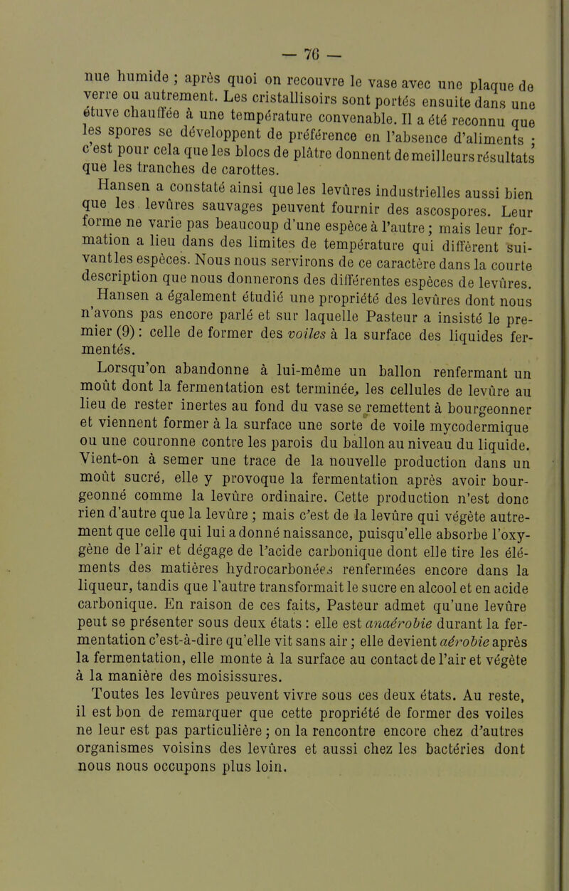 — Te- nue humide ; après quoi on recouvre le vase avec une plaque de verre ou autrement. Les cristallisoirs sont portés ensuite dans une etuve chauftee à une température convenable. Il a été reconnu que les spores se développent de préférence en l'absence d'aliments • c est pour cela que les blocs de plâtre donnent de meilleurs résultats que les tranches de carottes. Hansen a constaté ainsi que les levures industrielles aussi bien que les levures sauvages peuvent fournir des ascospores. Leur forme ne varie pas beaucoup d'une espèce à l'autre ; mais leur for- mation a lieu dans des limites de température qui diffèrent sui- vant les espèces. Nous nous servirons de ce caractère dans la courte description que nous donnerons des différentes espèces de levûres. ^Hansen a également étudié une propriété des levûres dont nous n'avons pas encore parlé et sur laquelle Pasteur a insisté le pre- mier (9) : celle de former des voiles à la surface des liquides fer- mentés. Lorsqu'on abandonne à lui-même un ballon renfermant un moût dont la fermentation est terminée^ les cellules de levûre au lieu de rester inertes au fond du vase se.remettent à bourgeonner et viennent former à la surface une sorte' de voile mycodermique ou une couronne contre les parois du ballon au niveau du liquide. Vient-on à semer une trace de la nouvelle production dans un moût sucré, elle y provoque la fermentation après avoir bour- geonné comme la levûre ordinaire. Cette production n'est donc rien d'autre que la levûre ; mais c'est de la levûre qui végète autre- ment que celle qui lui adonné naissance, puisqu'elle absorbe l'oxy- gène de l'air et dégage de Pacide carbonique dont elle tire les élé- ments des matières hydrocarbonées renfermées encore dans la liqueur, tandis que l'autre transformait le sucre en alcool et en acide carbonique. En raison de ces faits. Pasteur admet qu'une levûre peut se présenter sous deux états : elle Q^ianaérohie durant la fer- mentation c'est-à-dire qu'elle vit sans air ; elle devient aérobie après la fermentation, elle monte à la surface au contact de l'air et végète à la manière des moisissures. Toutes les levûres peuvent vivre sous ces deux états. Au reste, il est bon de remarquer que cette propriété de former des voiles ne leur est pas particulière ; on la rencontre encore chez d'autres organismes voisins des levûres et aussi chez les bactéries dont nous nous occupons plus loin.