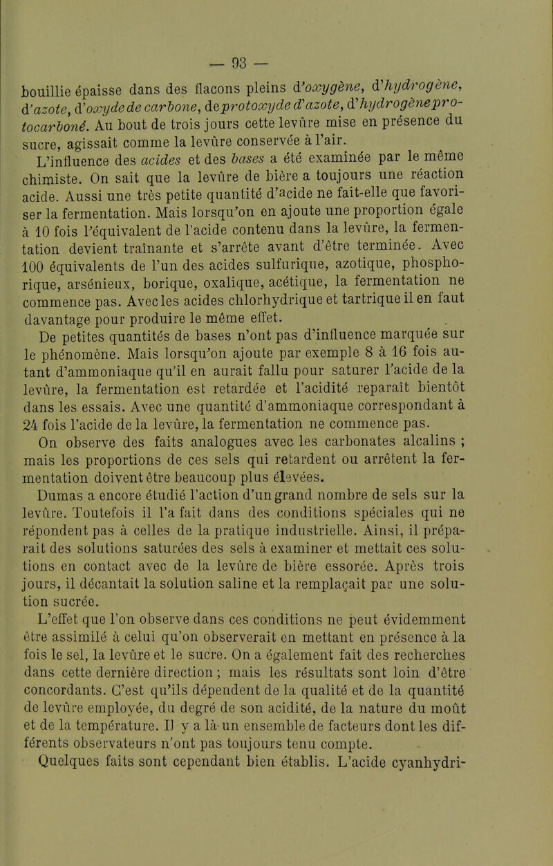 bouillie épaisse dans des flacons pleins d'oxygène, d'hydrogène, d'azote, d'oxyde de carho7ie, de protoxy de d'azote, d'hydrogène pro- iocarboné. Au bout de trois jours cette levure mise en présence du sucre, agissait comme la levure conservée à l'air. L'influence des acides et des bases a été examinée par le même chimiste. On sait que la levûre de bière a toujours une réaction acide. Aussi une très petite quantité d'acide ne fait-elle que favori- ser la fermentation. Mais lorsqu'on en ajoute une proportion égale à 10 fois l'équivalent de l'acide contenu dans la levûre, la fermen- tation devient traînante et s'arrête avant d'être terminée. Avec 100 équivalents de l'un des acides sulfurique, azotique, phospho- rique, arsénieux, borique, oxalique, acétique, la fermentation ne commence pas. Avec les acides chlorhydrique et tartriqueilen faut davantage pour produire le même efîet. De petites quantités de bases n'ont pas d'influence marquée sur le phénomène. Mais lorsqu'on ajoute par exemple 8 à 16 fois au- tant d'ammoniaque qu'il en aurait fallu pour saturer Tacide de la levûre, la fermentation est retardée et l'acidité reparaît bientôt dans les essais. Avec une quantité d'ammoniaque correspondant à 24 fois l'acide de la levûre, la fermentation ne commence pas. On observe des faits analogues avec les carbonates alcalins ; mais les proportions de ces sels qui retardent ou arrêtent la fer- mentation doivent être beaucoup plus ébvées. Dumas a encore étudié l'action d'un grand nombre de sels sur la levûre. Toutefois il l'a fait dans des conditions spéciales qui ne répondent pas à celles de la pratique industrielle. Ainsi, il prépa- rait des solutions saturées des sels à examiner et mettait ces solu- tions en contact avec de la levûre de bière essorée. Après trois jours, il décantait la solution saline et la remplaçait par une solu- tion sucrée. L'effet que l'on observe dans ces conditions ne peut évidemment être assimilé à celui qu'on observerait en mettant en présence à la fois le sel, la levûre et le sucre. On a également fait des recherches dans cette dernière direction ; mais les résultats sont loin d'être concordants. C'est qu'ils dépendent de la qualité et de la quantité de levûre employée, du degré de son acidité, de la nature du moût et de la température. Il y a là-un ensemble de facteurs dont les dif- férents observateurs n'ont pas toujours tenu compte. Quelques faits sont cependant bien établis. L'acide cyanhydri-
