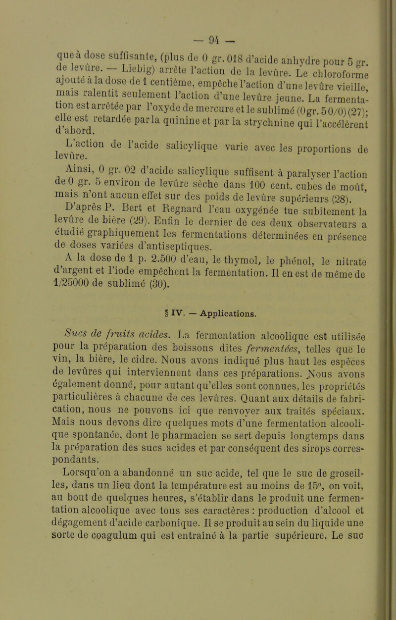 que à dose suffisanle, (plus de 0 gr. 018 d'acide anhydre pour 5 -r de levure. - Liebig) arrête l'action de la levûre. Le chlorofoi™ ajoute a la dose de 1 centième, empêche l'action d'une levûre vieille mais mlentit seulement raction d'une levûre jeune. La fermenta- tion est arrêtée par l'oxyde de mercure et le sublimé (Ogr 5 0/0) (27)- elle est retardée parla quinine et par la strychnine qui l'accélèrent a abord. L'action de l'acide salicylique varie avec les proportions de levure. Ainsi, 0 gr. 02 d'acide salicylique suffisent à paralyser l'action de 0 gr. 5 environ de levûre sèche dans 100 cent, cubes de moût, mais n'ont aucun effet sur des poids de levûre supérieurs (28). D'après P. Bert et Regnard l'eau oxygénée tue subitement la levure de bière (29). Enfin le dernier de ces deux observateurs a étudié graphiquement les fermentations déterminées en présence de doses variées d'antiseptiques. A la dose de 1 p. 2.500 d'eau, le thymol, le phénol, le nitrate d'argent et l'iode empêchent la fermentation. Il en est de même de 1/25000 de sublimé (30). § IV. — Applications. Sucs de fruits acides. La fermentation alcoolique est utilisée pour la préparation des boissons dites fermentées, telles que le vin, la^ bière, le cidre. Nous avons indiqué plus haut les espèces de levûres qui interviennent dans ces préparations, ^ous avons également donné, pour autant qu'elles sont connues, les propriétés particulières à chacune de ces levûres. Quant aux détails de fabri- cation, nous ne pouvons ici que renvoyer aux traités spéciaux. Mais nous devons dire quelques mots d'une fermentation alcooli- que spontanée, dont le pharmacien se sert depuis longtemps dans la préparation des sucs acides et par conséquent des sirops corres- pondants. Lorsqu'on a abandonné un suc acide, tel que le suc de groseil- les, dans un lieu dont la température est au moins de 15°, on voit, au bout de quelques heures, s'établir dans le produit une fermen- tation alcoolique avec tous ses caractères : production d'alcool et dégagement d'acide carbonique. Il se produit au sein du liquide une sorte de coagulum qui est entraîné à la partie supérieure. Le suc