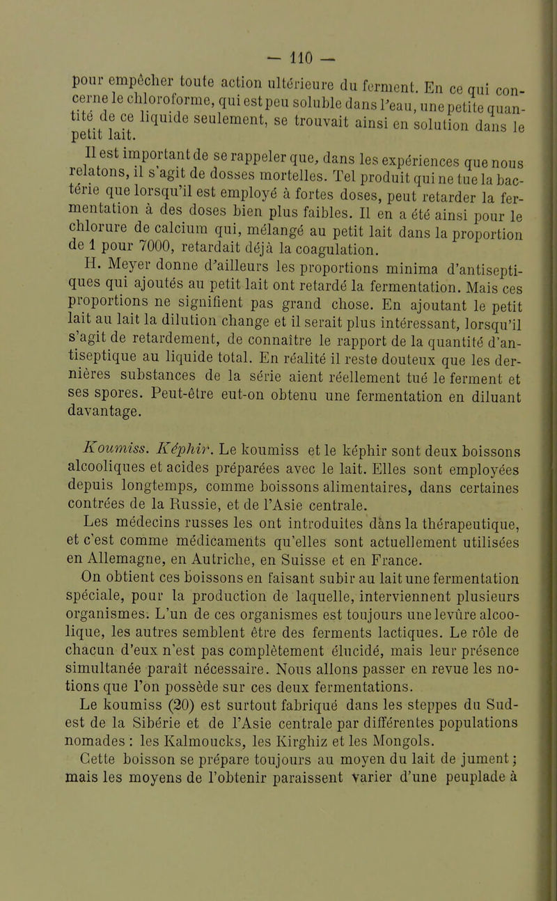 pour empêcher toute action ultérieure du ferment. En ce qui con- cerne le cliloroforme, qui est peu soluble dans l'eau, une petite quan- tité de ce liquide seulement, se trouvait ainsi en solution dans le petit lait. Il est important de se rappeler que, dans les expériences que nous relatons, il s agit de dosses mortelles. Tel produit qui ne tue la bac- térie que lorsqu'il est employé à fortes doses, peut retarder la fer- mentation à des doses bien plus faibles. Il en a été ainsi pour le chlorure de calcium qui, mélangé au petit lait dans la proportion de 1 pour 7000, retardait déjà la coagulation. H. Meyer donne dWeurs les proportions minima d'antisepti- ques qui ajoutés au petit lait ont retardé la fermentation. Mais ces proportions ne signifient pas grand chose. En ajoutant le petit lait au lait la dilution change et il serait plus intéressant, lorsqu'il s'agit de retardement, de connaître le rapport de la quantité d'an- tiseptique au liquide total. En réalité il reste douteux que les der- nières substances de la série aient réellement tué le ferment et ses spores. Peut-être eut-on obtenu une fermentation en diluant davantage. Koumiss. Képhir. Le koumiss et le képhir sont deux boissons alcooliques et acides préparées avec le lait. Elles sont employées depuis longtemps, comme boissons alimentaires, dans certaines contrées de la Russie, et de l'Asie centrale. Les médecins russes les ont introduites dans la thérapeutique, et c'est comme médicaments qu'elles sont actuellement utilisées en Allemagne, en Autriche, en Suisse et en France. On obtient ces boissons en faisant subir au lait une fermentation spéciale, pour la production de laquelle, interviennent plusieurs organismes. L'un de ces organismes est toujours unelevûre alcoo- lique, les autres semblent être des ferments lactiques. Le rôle de chacun d'eux n'est pas complètement élucidé, mais leur présence simultanée parait nécessaire. Nous allons passer en revue les no- tions que l'on possède sur ces deux fermentations. Le koumiss (20) est surtout fabriqué dans les steppes du Sud- est de la Sibérie et de l'Asie centrale par différentes populations nomades : les Kalmoucks, les Kirghiz et les Mongols. Cette boisson se prépare toujours au moyen du lait de jument • mais les moyens de l'obtenir paraissent varier d'une peuplade à