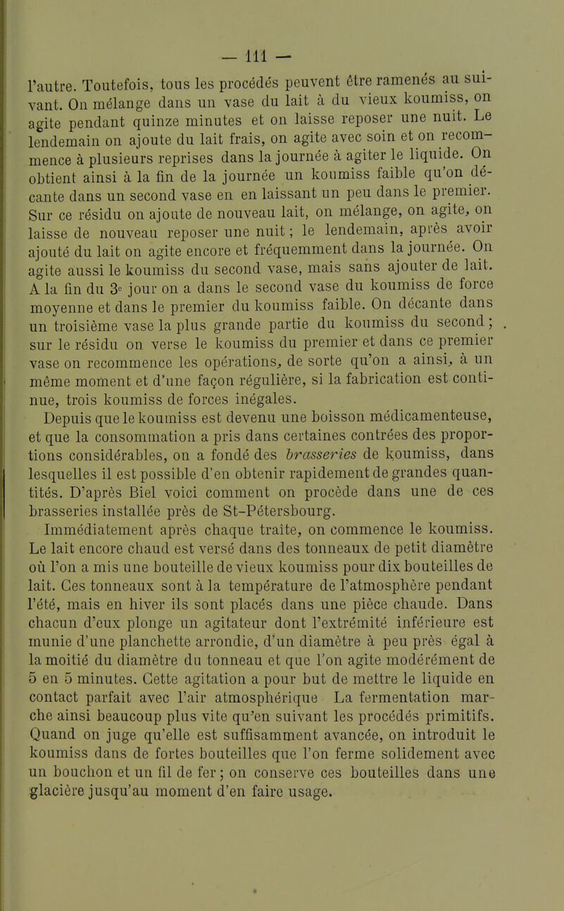 Fautre. Toutefois, tous les procédés peuvent être ramenés au sui- vant. On mélange dans un vase du lait à du vieux koumiss, on agite pendant quinze minutes et on laisse reposer une nuit. Le lendemain on ajoute du lait frais, on agite avec soin et on recom- mence à plusieurs reprises dans la journée à agiter le liquide. On obtient ainsi à la fin de la journée un koumiss faible qu'on dé- cante dans un second vase en en laissant un peu dans le premier. Sur ce résidu on ajoute de nouveau lait, on mélange, on agite, on laisse de nouveau reposer une nuit ; le lendemain, après avoir ajouté du lait on agite encore et fréquemment dans la journée. On agite aussi le koumiss du second vase, mais sans ajouter de lait. A la fin du 3° jour on a dans le second vase du koumiss de force moyenne et dans le premier du koumiss faible. On décante dans un troisième vase la plus grande partie du koumiss du second ; . sur le résidu on verse le koumiss du premier et dans ce premier vase on recommence les opérations, de sorte qu'on a ainsi, à un même moment et d*une façon régulière, si la fabrication est conti- nue, trois koumiss de forces inégales. Depuis que le koumiss est devenu une boisson médicamenteuse, et que la consommation a pris dans certaines contrées des propor- tions considérables, on a fondé des brasseries de koumiss, dans lesquelles il est possible d'en obtenir rapidement de grandes quan- tités. D'après Biel voici comment on procède dans une de ces brasseries installée près de St-Pétersbourg. Immédiatement après chaque traite, on commence le koumiss. Le lait encore chaud est versé dans des tonneaux de petit diamètre où l'on a mis une bouteille de vieux koumiss pour dix bouteilles de lait. Ces tonneaux sont à la température de l'atmosphère pendant l'été, mais en hiver ils sont placés dans une pièce chaude. Dans chacun d'eux plonge un agitateur dont l'extrémité inférieure est munie d'une planchette arrondie, d'un diamètre à peu près égal à la moitié du diamètre du tonneau et que l'on agite modérément de 5 en 5 minutes. Cette agitation a pour but de mettre le liquide en contact parfait avec l'air atmosphérique La fermentation mar- che ainsi beaucoup plus vite qu'en suivant les procédés primitifs. Quand on juge qu'elle est suffisamment avancée, on introduit le koumiss dans de fortes bouteilles que l'on ferme solidement avec un bouchon et un fil de fer; on conserve ces bouteilles dans une glacière jusqu'au moment d'en faire usage.