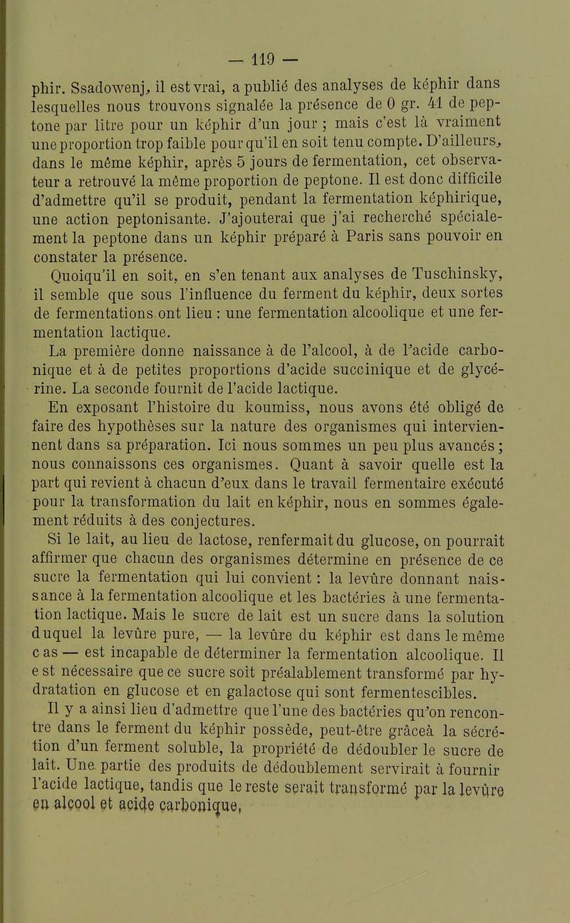 phir. Ssadowenj, il est vrai, a publié des analyses de képhir dans lesquelles nous trouvons signalée la présence de 0 gr. 41 de pep- tone par litre pour un képhir d'un jour ; mais c'est là vraiment une proportion trop faible pour qu'il en soit tenu compte. D'ailleurs^ dans le même képhir, après 5 jours de fermentation, cet observa- teur a retrouvé la même proportion de peptone. Il est donc difficile d'admettre qu'il se produit, pendant la fermentation képhirique, une action peptonisante. J'ajouterai que j'ai recherché spéciale- ment la peptone dans un képhir préparé à Paris sans pouvoir en constater la présence. Quoiqu'il en soit, en s'en tenant aux analyses de Tuschinsky, il semble que sous l'influence du ferment du képhir, deux sortes de fermentations ont lieu : une fermentation alcoolique et une fer- mentation lactique. La première donne naissance à de l'alcool, à de Tacide carbo- nique et à de petites proportions d'acide suce inique et de glycé- rine. La seconde fournit de l'acide lactique. En exposant l'histoire du koumiss, nous avons été obligé de faire des hypothèses sur la nature des organismes qui intervien- nent dans sa préparation. Ici nous sommes un peu plus avancés ; nous connaissons ces organismes. Quant à savoir quelle est la part qui revient à chacun d'eux dans le travail fermentaire exécuté pour la transformation du lait en képhir, nous en sommes égale- ment réduits à des conjectures. Si le lait, au lieu de lactose, renfermait du glucose, on pourrait affirmer que chacun des organismes détermine en présence de ce sucre la fermentation qui lui convient : la levûre donnant nais- sance à la fermentation alcoolique et les bactéries à une fermenta- tion lactique. Mais le sucre de lait est un sucre dans la solution duquel la levûre pure, — la levûre du képhir est dans le même c as — est incapable de déterminer la fermentation alcoolique. Il e st nécessaire que ce sucre soit préalablement transformé par hy- dratation en glucose et en galactose qui sont fermentescibles. Il y a ainsi lieu d'admettre que l'une des bactéries qu'on rencon- tre dans le ferment du képhir possède, peut-être grâceà la sécré- tion d'un ferment soluble, la propriété de dédoubler le sucre de lait. Une partie des produits de dédoublement servirait à fournir l'acide lactique, tandis que le reste serait transformé par la levvire en alcool et acide car]?oni^ue,