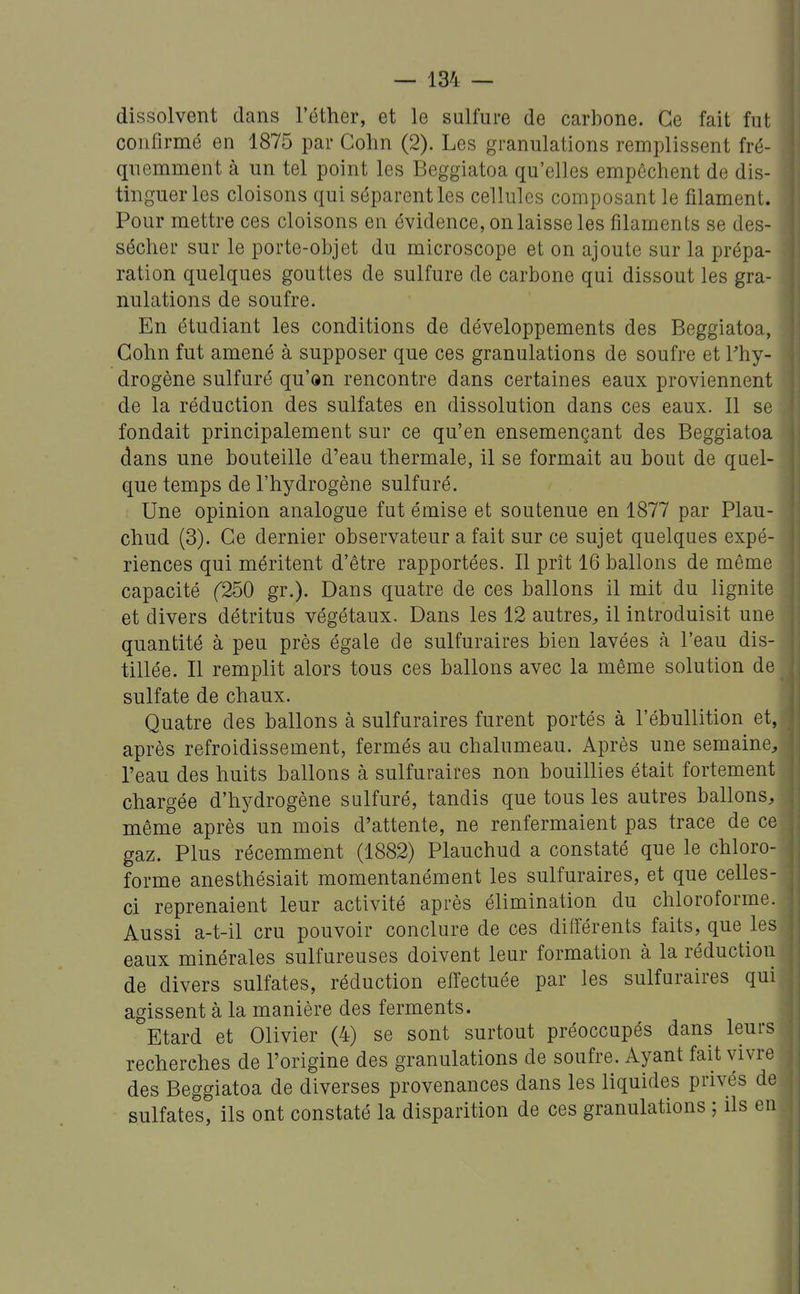 dissolvent dans l'éther, et le sulfure de carbone. Ce fait fut confirmé en 1875 par Gohn (2). Les granulations remplissent fré- quemment à un tel point les Beggiatoa qu'elles empêchent de dis- tinguer les cloisons qui séparent les cellules composant le filament. Pour mettre ces cloisons en évidence, on laisse les filaments se des- sécher sur le porte-objet du microscope et on ajoute sur la prépa- ration quelques gouttes de sulfure de carbone qui dissout les gra- nulations de soufre. En étudiant les conditions de développements des Beggiatoa, Gohn fut amené à supposer que ces granulations de soufre et l'hy- drogène sulfuré qu'ôn rencontre dans certaines eaux proviennent de la réduction des sulfates en dissolution dans ces eaux. Il se fondait principalement sur ce qu'en ensemençant des Beggiatoa dans une bouteille d'eau thermale, il se formait au bout de quel- que temps de l'hydrogène sulfuré. Une opinion analogue fut émise et soutenue en 1877 par Plau- chud (3). Ce dernier observateur a fait sur ce sujet quelques expé- riences qui méritent d'être rapportées. Il prît 16 ballons de même capacité f250 gr.). Dans quatre de ces ballons il mit du lignite et divers détritus végétaux. Dans les 12 autres^ il introduisit une quantité à peu près égale de sulfuraires bien lavées à l'eau dis- tillée. Il remplit alors tous ces ballons avec la même solution de sulfate de chaux. Quatre des ballons à sulfuraires furent portés à l'ébullition et, après refroidissement, fermés au chalumeau. Après une semaine, l'eau des huits ballons à sulfuraires non bouillies était fortement chargée d'hydrogène sulfuré, tandis que tous les autres ballons, même après un mois d'attente, ne renfermaient pas trace de ce gaz. Plus récemment (1882) Plauchud a constaté que le chloro- forme anesthésiait momentanément les sulfuraires, et que celles- ci reprenaient leur activité après élimination du chloroforme. Aussi a-t-il cru pouvoir conclure de ces différents faits, que les eaux minérales sulfureuses doivent leur formation à la réduction de divers sulfates, réduction effectuée par les sulfuraires qui agissent à la manière des ferments. Etard et Olivier (4) se sont surtout préoccupés dans leurs recherches de l'origine des granulations de soufre. Ayant fait vivre des Beggiatoa de diverses provenances dans les liquides privés de sulfates, ils ont constaté la disparition de ces granulations ; ils en