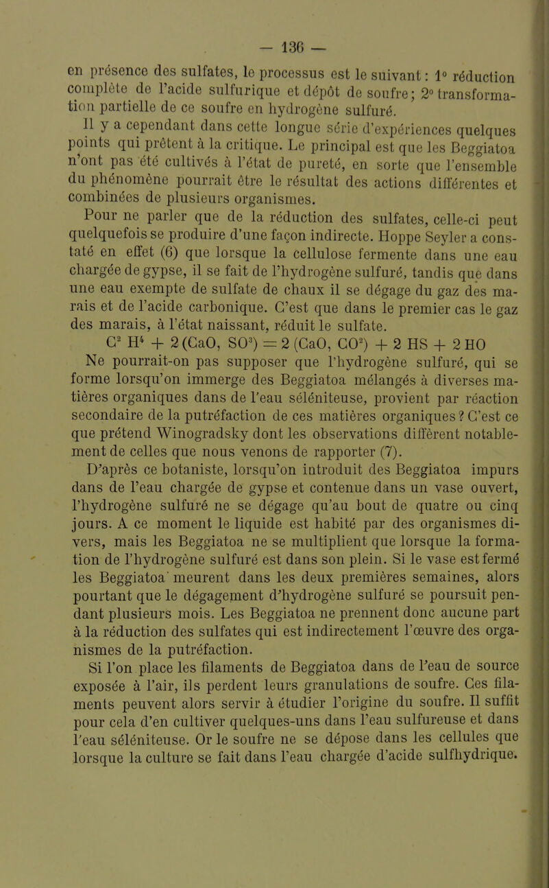 en présence des sulfates, le processus est le suivant : 1° réduction complète de l'acide sulfurique et dépôt de soufre; 2Mransforma- tlon partielle de ce soufre en hydrogène sulfuré. Il y a cependant dans cette longue série d'expériences quelques points qui prêtent à la critique. Le principal est que les Beggiatoa n'ont pas été cultivés à l'état de pureté, en sorte que l'ernsemble du phénomène pourrait être le résultat des actions différentes et combinées de plusieurs organismes. Pour ne parler que de la réduction des sulfates, celle-ci peut quelquefois se produire d'une façon indirecte. Hoppe Seyler a cons- taté en effet (6) que lorsque la cellulose fermente dans une eau chargée de gypse, il se fait de l'hydrogène sulfuré, tandis que dans une eau exempte de sulfate de chaux il se dégage du gaz des ma- rais et de l'acide carbonique. C'est que dans le premier cas le gaz des marais, à l'état naissant, réduit le sulfate. H* + 2 (GaO, S0=^) = 2 (GaO, GO^) + 2 HS + 2 HO Ne pourrait-on pas supposer que l'hydrogène sulfuré, qui se forme lorsqu'on immerge des Beggiatoa mélangés à diverses ma- tières organiques dans de l'eau séléniteuse, provient par réaction secondaire de la putréfaction de ces matières organiques ? G'est ce que prétend Winogradsky dont les observations diffèrent notable- ment de celles que nous venons de rapporter (7). Diaprés ce botaniste, lorsqu'on introduit des Beggiatoa impurs dans de l'eau chargée de gypse et contenue dans un vase ouvert, l'hydrogène sulfuré ne se dégage qu'au bout de quatre ou cinq jours. A ce moment le liquide est habité par des organismes di- vers, mais les Beggiatoa ne se multiplient que lorsque la forma- tion de l'hydrogène sulfuré est dans son plein. Si le vase est fermé les Beggiatoa' meurent dans les deux premières semaines, alors pourtant que le dégagement d^hydrogène sulfuré se poursuit pen- dant plusieurs mois. Les Beggiatoa ne prennent donc aucune part à la réduction des sulfates qui est indirectement l'œuvre des orga- nismes de la putréfaction. Si l'on place les filaments de Beggiatoa dans de Feau de source exposée à l'air, ils perdent leurs granulations de soufre. Ges fila- ments peuvent alors servir à étudier l'origine du soufre. Il suffit pour cela d'en cultiver quelques-uns dans l'eau sulfureuse et dans Teau séléniteuse. Or le soufre ne se dépose dans les cellules que lorsque la culture se fait dans l'eau chargée d'acide sulfhydrique.
