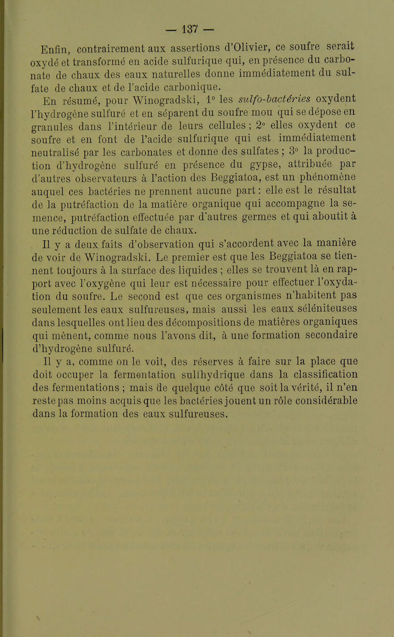 Enfin, contrairement aux assertions d'Olivier, ce soufre serait oxydé et transformé en acide sulfurique qui, en présence du carbo- nate de chaux des eaux naturelles donne immédiatement du sul- fate de chaux et de l'acide carbonique. En résumé, pour Winogradski, 1° les sulfo-bactéries oxydent l'hydrogène sulfuré et en séparent du soufre mou qui se dépose en granules dans l'intérieur de leurs cellules ; 2° elles oxydent ce soufre et en font de l'acide sulfurique qui est immédiatement neutralisé par les carbonates et donne des sulfates ; 3° la produc- tion d'hydrogène sulfuré en présence du gypse, attribuée par d'autres observateurs à l'action des Beggiatoa, est un phénomène auquel ces bactéries ne prennent aucune part : elle est le résultat de la putréfaction de la matière organique qui accompagne la se- mence, putréfaction effectuée par d'autres germes et qui aboutit à une réduction de sulfate de chaux. Il y a deux faits d'observation qui s'accordent avec la manière de voir de Winogradski. Le premier est que les Beggiatoa se tien- nent toujours à la surface des liquides ; elles se trouvent là en rap- port avec l'oxygène qui leur est nécessaire pour effectuer l'oxyda- tion du soufre. Le second est que ces organismes n'habitent pas seulement les eaux sulfureuses, mais aussi les eaux séléniteuses dans lesquelles ont lieu des décompositions de matières organiques qui mènent, comme nous l'avons dit, à une formation secondaire d'hydrogène sulfuré. Il y a, comme on le voit, des réserves à faire sur la place que doit occuper la fermentation sullhydrique dans la classification des fermentations ; mais de quelque côté que soit la vérité, il n'en reste pas moins acquis que les bactéries jouent un rôle considérable dans la formation des eaux sulfureuses.