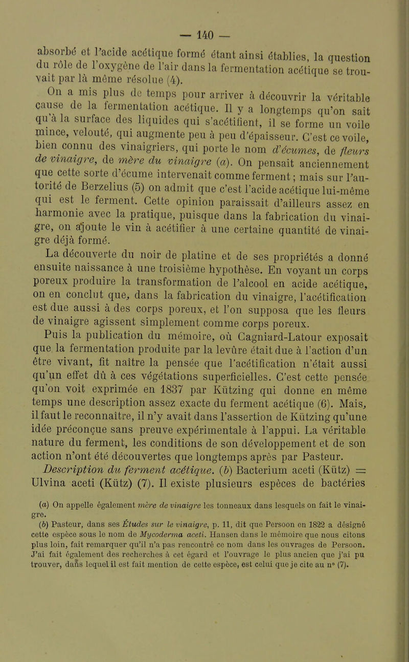 absorbé et Pacide acétique formé étant ainsi établies, la question du rôle de l'oxygène de l'air dans la fermentation acétique se trou- vait par là même résolue (4). On a mis plus de temps pour arriver à découvrir la véritable cause de la fermentation acétique. Il y a longtemps qu'on sait qu a la surface des liquides qui s'acétifient, il se forme un voile mince, velouté, qui augmente peu à peu d'épaisseur. C'est ce voile bien connu des vinaigriers, qui porte le nom d'écumes, de fleurs de vinaigre, de mère du vinaigre {a). On pensait anciennement que cette sorte d'écume intervenait comme ferment ; mais sur Fau- torité de Berzelius (5) on admit que c'est l'acide acétique lui-même qui est le ferment. Cette opinion paraissait d'ailleurs assez en harmonie avec la pratique, puisque dans la fabrication du vinai- gre, on ajoute le vin à acétifier à une certaine quantité de vinai- gre déjà formé. La découverte du noir de platine et de ses propriétés a donné ensuite naissance à une troisième hypothèse. En voyant un corps poreux produire la transformation de Palcool en acide acétique, on en conclut que, dans la fabrication du vinaigre, l'acétification est due aussi à des corps poreux, et l'on supposa que les fleurs de vinaigre agissent simplement comme corps poreux. Puis la publication du mémoire, où Cagniard-Latour exposait que la fermentation produite par la levure était due à l'action d'un être vivant, fit naître la pensée que l'acétification n'était aussi qu'un effet dû à ces végétations superficielles. C'est cette pensée qu'on voit exprimée en 1837 par Kutzing qui donne en même temps une description assez exacte du ferment acétique (6). Mais, il faut le reconnaître, il n'y avait dans l'assertion de Kutzing qu'une idée préconçue sans preuve expérimentale à l'appui. La véritable nature du ferment, les conditions de son développement et de son action n'ont été découvertes que longtemps après par Pasteur. Description du ferment acétique, (b) Bacterium aceti (Kiitz) = Ulvina aceti (Kûtz) (7). Il existe plusieurs espèces de bactéries (a) On appelle également mère de vinaigre les tonneaux dans lesquels on fait le vinai- gre. (b) Pasteur, dans ses Études sur le vinaigre, p. 11, dit que Persoon en 1832 a désigné cette espèce sous le nom de Mycoderma aceti. Hansen dans le mémoire que nous citons plus loin, fait remarquer qu'il n'a pas rencontré ce nom dans les ouvrages de Persoon. J'ai fait également des recherches à cet égard et l'ouvrage le plus ancien que j'ai pu trouver, daSs lequel il est fait mention de cette espèce, est celui que je cite au n° (7).