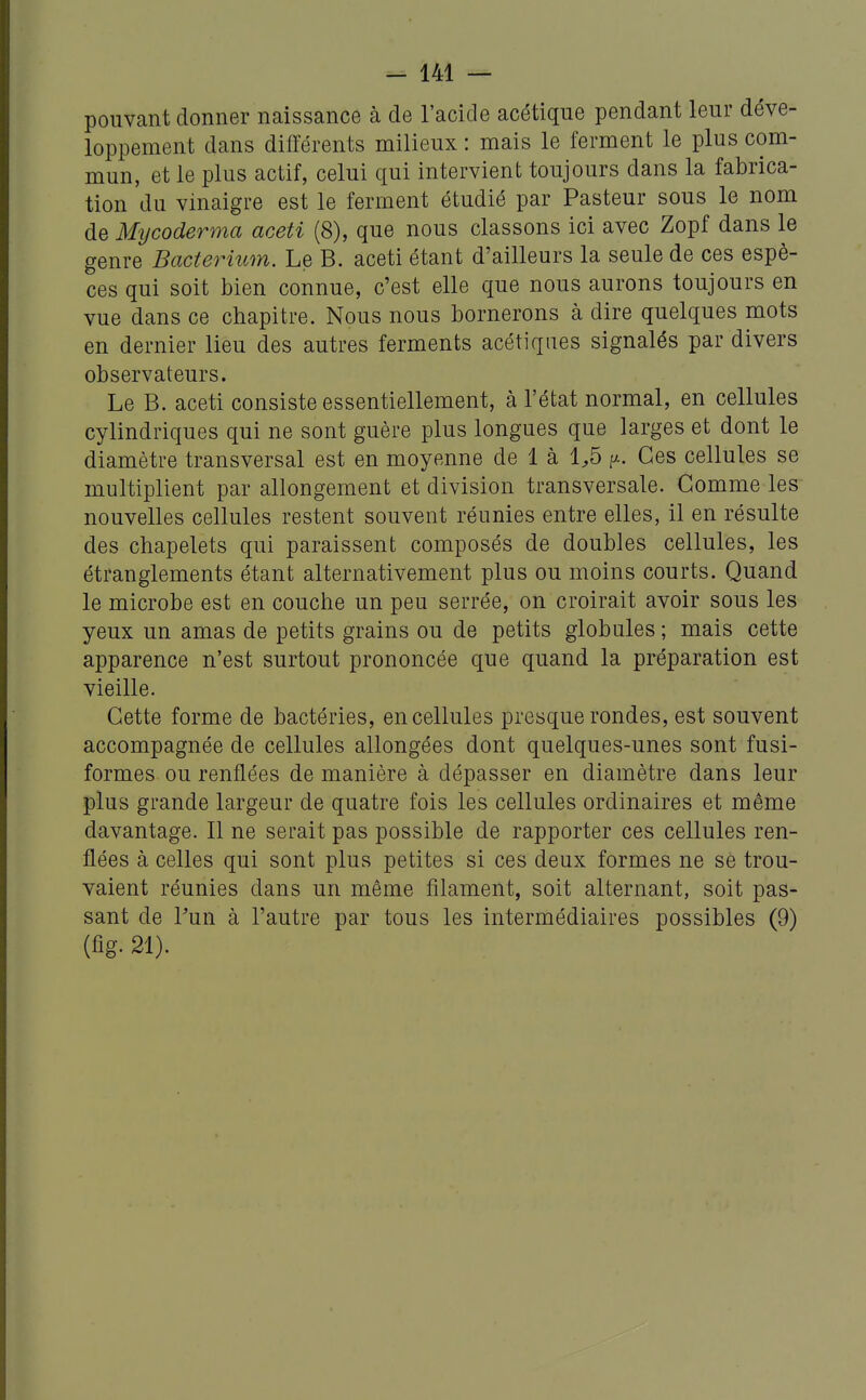 pouvant donner naissance à de l'acide acétique pendant leur déve- loppement dans différents milieux : mais le ferment le plus com- mun, et le plus actif, celui qui intervient toujours dans la fabrica- tion du vinaigre est le ferment étudié par Pasteur sous le nom de Mycoderma aceti (8), que nous classons ici avec Zopf dans le genre Bacterium. Le B. aceti étant d'ailleurs la seule de ces espè- ces qui soit bien connue, c'est elle que nous aurons toujours en vue dans ce chapitre. Nous nous bornerons à dire quelques mots en dernier lieu des autres ferments acétiques signalés par divers observateurs. Le B. aceti consiste essentiellement, à l'état normal, en cellules cylindriques qui ne sont guère plus longues que larges et dont le diamètre transversal est en moyenne de 1 à 1^5 p. Ces cellules se multiplient par allongement et division transversale. Gomme les nouvelles cellules restent souvent réunies entre elles, il en résulte des chapelets qui paraissent composés de doubles cellules, les étranglements étant alternativement plus ou moins courts. Quand le microbe est en couche un peu serrée, on croirait avoir sous les yeux un amas de petits grains ou de petits globules ; mais cette apparence n'est surtout prononcée que quand la préparation est vieille. Cette forme de bactéries, en cellules presque rondes, est souvent accompagnée de cellules allongées dont quelques-unes sont fusi- formes ou renflées de manière à dépasser en diamètre dans leur plus grande largeur de quatre fois les cellules ordinaires et même davantage. Il ne serait pas possible de rapporter ces cellules ren- flées à celles qui sont plus petites si ces deux formes ne se trou- vaient réunies dans un même filament, soit alternant, soit pas- sant de l'un à l'autre par tous les intermédiaires possibles (9) (fig- 21).
