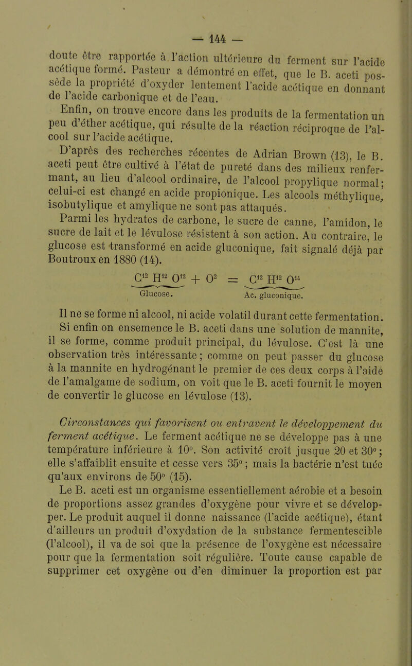 doute être rapportée à l'action ultérieure du ferment sur l'acide acétique formé. Pasteur a démontré en effet, que le B aceti pos- sède la propriété d'oxyder lentement l'acide acétique en donnant de 1 acide carbonique et de l'eau. Enfin on trouve encore dans les produits de la fermentation un peu d éther acétique, qui résulte de la réaction réciproque de Pal- cool sur Pacide acétique. D'après des recherches récentes de Adrian Brown (13), le B aceti peut être cultivé à l'état de pureté dans des milieux renfer- mant, au lieu d'alcool ordinaire, de l'alcool propylique normal; celui-ci est changé en acide propionique. Les alcools méthylique,' isobutylique et amylique ne sont pas attaqués. Parmi les hydrates de carbone, le sucre de canne, l'amidon, le sucre de lait et le lévulose résistent à son action. Au contraire' le glucose est -transformé en acide gluconique, fait signalé déjà par Boutroux en 1880 (14). ^G^^JP0^2 _|_ 02 fJ12 QU Glucose. Ac. gluconique. Il ne se forme ni alcool, ni acide volatil durant cette fermentation. Si enfin on ensemence le B. aceti dans une solution de mannite, il se forme, comme produit principal, du lévulose. C'est là une observation très intéressante ; comme on peut passer du glucose à la mannite en hydrogénant le premier de ces deux corps à l'aide de l'amalgame de sodium, on voit que le B. aceti fournit le moyen de convertir le glucose en lévulose (13). Circonstances qui favorisent ou entt^avent le développement du ferment acétique. Le ferment acétique ne se développe pas à une température inférieure à 10°. Son activité croit jusque 20 et 30° ; elle s'affaiblit ensuite et cesse vers 35° ; mais la bactérie n'est tuée qu'aux environs de 50° (15). Le B. aceti est un organisme essentiellement aérobie et a besoin de proportions assez grandes d'oxygène pour vivre et se dévelop- per. Le produit auquel il donne naissance (l'acide acétique), étant d'ailleurs un produit d'oxydation de la substance fermentescible (l'alcool), il va de soi que la présence de l'oxygène est nécessaire pour que la fermentation soit régulière. Toute cause capable de supprimer cet oxygène ou d'en diminuer la proportion est par