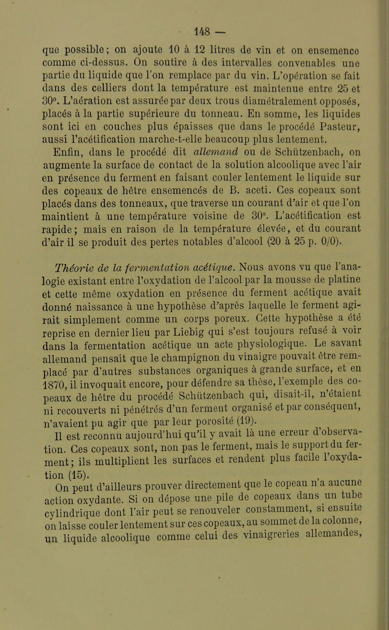 que possible; on ajoute 10 à 12 litres de vin et on ensemence comme ci-dessus. On soutire à des intervalles convenables une partie du liquide que l'on remplace par du vin. L'opération se fait dans des celliers dont la température est maintenue entre 25 et 30°. L'aération est assurée par deux trous diamétralement opposés, placés à la partie supérieure du tonneau. En somme, les liquides sont ici en couches plus épaisses que dans le procédé Pasteur, aussi l'acétification marcbe-t-elle beaucoup plus lentement. Enfin, dans le procédé dit allemand ou de Schûtzenbach, on augmente la surface de contact de la solution alcoolique avec l'air en présence du ferment en faisant couler lentement le liquide sur des copeaux de hêtre ensemencés de B. aceti. Ces copeaux sont placés dans des tonneaux, que traverse un courant d'air et que l'on maintient à une température voisine de 30°. L'acétification est rapide ; mais en raison de la température élevée, et du courant d'air il se produit des pertes notables d'alcool (20 à 25 p. 0/0). Théorie de la fermentation acétique. Nous avons vu que l'ana- logie existant entre l'oxydation de l'alcool par la mousse de platine et cette même oxydation en présence du ferment acétique avait donné naissance à une hypothèse d'après laquelle le ferment agi- rait simplement comme un corps poreux. Cette hypothèse a été reprise en dernier lieu par Liebig qui s'est toujours refusé à voir dans la fermentation acétique un acte physiologique. Le savant allemand pensait que le champignon du vinaigre pouvait être rem- placé par d'autres substances organiques à grande surface, et en 1870, il invoquait encore, pour défendre sa thèse, l'exemple des co- peaux de hêtre du procédé Schûtzenbach qui, disait-il, n'étaient ni recouverts ni pénétrés d'un ferment organisé et par conséquent, n'avaient pu agir que par leur porosité (19). Il est reconnu aujourd'hui qu'il y avait là une erreur d'observa- tion. Ces copeaux sont, non pas le ferment, mais le support du fer- ment ; ils multiplient les surfaces et rendent plus facile l'oxyda- tion (15). On peut d'ailleurs prouver directement que le copeau n a aucune action oxydante. Si on dépose une pile de copeaux dans un tube cylindrique dont l'air peut se renouveler constamment, si ensuite on laisse couler lentement sur ces copeaux, au sommet de la colonne, un liquide alcoolique comme celui des vinaigreries allemandes.