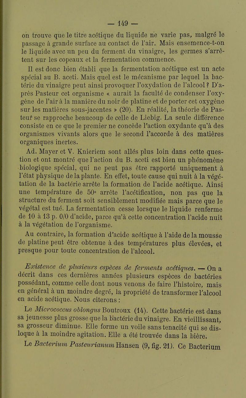 on trouve que le titre acétique du liquide ne varie pas^ malgré le passage à grande surface au contact de l'air. Mais ensemence-t-on le liquide avec un peu du ferment du vinaigre, les germes s'arrê- tent sur les copeaux et la fermentation commence. Il est donc bien établi que la fermentation acétique est un acte spécial au B. aceti. Mais quel est le mécanisme par lequel la bac- térie du vinaigre peut ainsi provoquer l'oxydation de l'alcool ? D'a- près Pasteur cet organisme « aurait la faculté de condenser l'oxy- gène de l'air à la manière du noir de platine et de porter cet oxygène sur les matières sous-jacentes » (20). En réalité, la théorie de Pas- teur se rapproche beaucoup de celle de Liebig. La seule différence consiste en ce que le premier ne concède Taction oxydante qu'à des organismes vivants alors que le- second l'accorde à des matières organiques inertes. Ad. Mayer et V. Knieriem sont allés plus loin dans cette ques- tion et ont montré que l'action du B. aceti est bien un phénomène biologique spécial, qui ne peut pas être rapporté uniquement à l'état physique de la plante. En effet, toute cause qui nuit à la végé- tation de la bactérie arrête la formation de l'acide acétique. Ainsi une température de 50° arrête l'acétification, non pas que la structure du ferment soit sensiblement modifiée mais parce que le végétal est tué. La fermentation cesse lorsque le liquide renferme de 10 à 13 p. 0/0 d'acide, parce qu'à cette concentration l'acide nuit à la végétation de l'organisme. Au contraire, la formation d'acide acétique à l'aide de la mousse de platine peut être obtenue à des températures plus élevées, et presque pour toute concentration de l'alcool. Existence de plusieurs espèces de ferments acétiques. — On a décrit dans ces dernières années plusieurs espèces de bactéries possédant, comme celle dont nous venons de faire l'histoire, mais en général à un moindre degré, la propriété de transformer Talcool en acide acétique. Nous citerons : Le Micrococcus oUongus Boutroux (14). Cette bactérie est dans sa jeunesse plus grosse que la bactérie du vinaigre. En vieillissant^ sa grosseur diminue. Elle forme un voile sans ténacité qui se dis- loque à la moindre agitation. Elle a été trouvée dans la bière. Le Bacterium PasteurianumRsinseR (9, fig. 21). Ce Bacterium