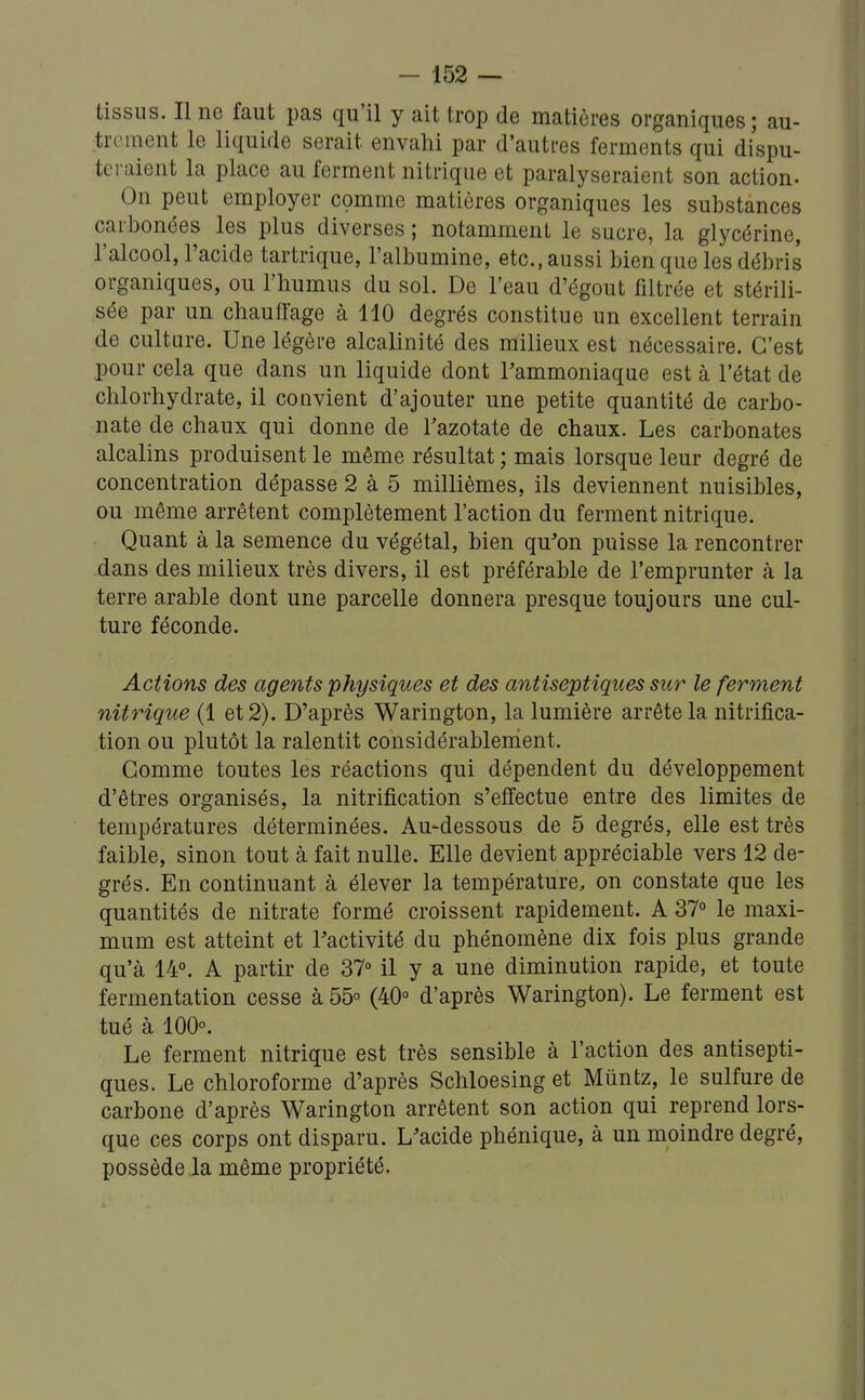 tissus. Il ne faut pas qu'il y ait trop de matières organiques ; au- trement le liquide serait envahi par d'autres ferments qui dispu- teraient la place au ferment nitrique et paralyseraient son action- On peut employer comme matières organiques les substances carbonées les plus diverses ; notamment le sucre, la glycérine, l'alcool, l'acide tartrique, l'albumine, etc., aussi bien que les débris organiques, ou l'humus du sol. De l'eau d'égout filtrée et stérili- sée par un chauffage à 110 degrés constitue un excellent terrain de culture. Une légère alcalinité des milieux est nécessaire. C'est pour cela que dans un liquide dont l'ammoniaque est à l'état de chlorhydrate, il convient d'ajouter une petite quantité de carbo- nate de chaux qui donne de l'azotate de chaux. Les carbonates alcalins produisent le même résultat ; mais lorsque leur degré de concentration dépasse 2 à 5 millièmes, ils deviennent nuisibles, ou même arrêtent complètement l'action du ferment nitrique. Quant à la semence du végétal, bien qu'on puisse la rencontrer dans des milieux très divers, il est préférable de l'emprunter à la terre arable dont une parcelle donnera presque toujours une cul- ture féconde. Actions des agents physiques et des antiseptiques sur le ferment nitrique (1 et 2). D'après Warington, la lumière arrête la nitrifica- tion ou plutôt la ralentit considérablement. Gomme toutes les réactions qui dépendent du développement d'êtres organisés, la nitrification s'effectue entre des limites de températures déterminées. Au-dessous de 5 degrés, elle est très faible, sinon tout à fait nulle. Elle devient appréciable vers 12 de- grés. En continuant à élever la température, on constate que les quantités de nitrate formé croissent rapidement. A 37° le maxi- mum est atteint et l'activité du phénomène dix fois plus grande qu'à 14°. A partir de 37° il y a une diminution rapide, et toute fermentation cesse à 55° (40° d'après Warington). Le ferment est tué à 100°. Le ferment nitrique est très sensible à l'action des antisepti- ques. Le chloroforme d'après Schloesing et Mûntz, le sulfure de carbone d'après Warington arrêtent son action qui reprend lors- que ces corps ont disparu. L'acide phénique, à un moindre degré, possède la même propriété.