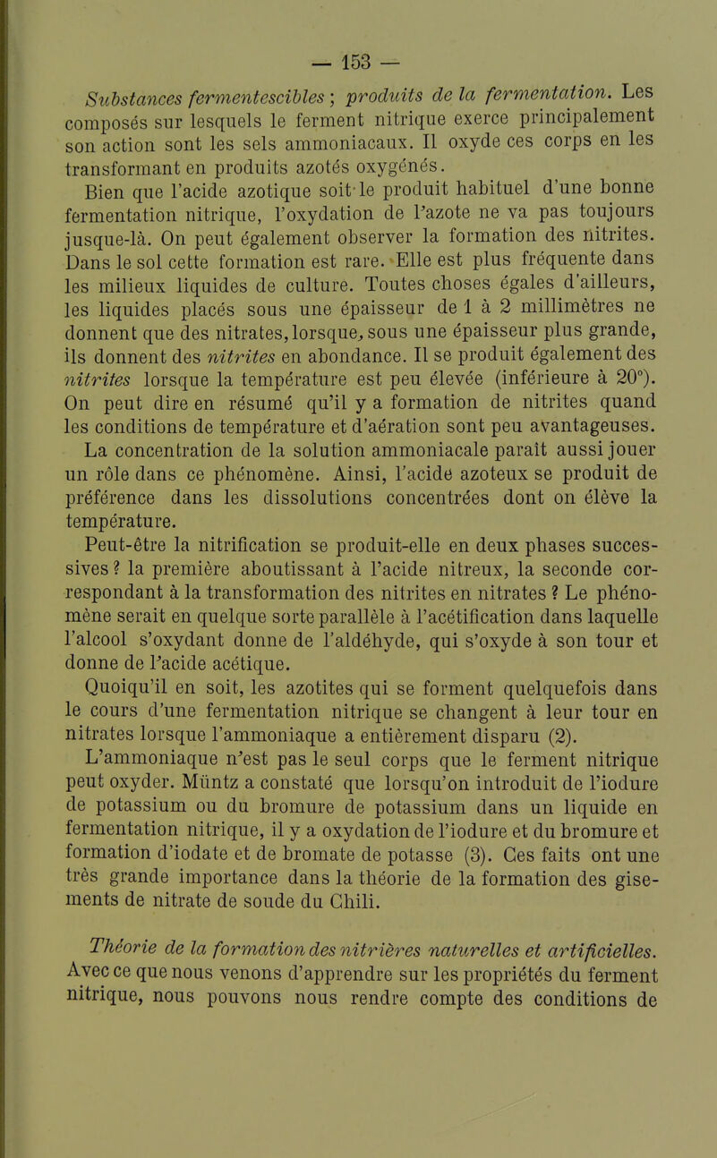 Substances fermentescihles ; produits de la fermentation. Les composés sur lesquels le ferment nitrique exerce principalement son action sont les sels ammoniacaux. Il oxyde ces corps en les transformant en produits azotés oxygénés. Bien que l'acide azotique soit-le produit habituel d'une bonne fermentation nitrique, l'oxydation de Pazote ne va pas toujours jusque-là. On peut également observer la formation des nitrites. Dans le sol cette formation est rare. Elle est plus fréquente dans les milieux liquides de culture. Toutes choses égales d'ailleurs, les liquides placés sous une épaisseur de 1 à 2 millimètres ne donnent que des nitrates, lorsque, sous une épaisseur plus grande, ils donnent des nitrites en abondance. Il se produit également des nitrites lorsque la température est peu élevée (inférieure à 20°). On peut dire en résumé qu'il y a formation de nitrites quand les conditions de température et d'aération sont peu avantageuses. La concentration de la solution ammoniacale paraît aussi jouer un rôle dans ce phénomène. Ainsi, l'acide azoteux se produit de préférence dans les dissolutions concentrées dont on élève la température. Peut-être la nitrification se produit-elle en deux phases succes- sives ? la première aboutissant à l'acide nitreux, la seconde cor- respondant à la transformation des nitrites en nitrates ? Le phéno- mène serait en quelque sorte parallèle à l'acétification dans laquelle l'alcool s'oxydant donne de l'aldéhyde, qui s'oxyde à son tour et donne de Tacide acétique. Quoiqu'il en soit, les azotites qui se forment quelquefois dans le cours d'une fermentation nitrique se changent à leur tour en nitrates lorsque l'ammoniaque a entièrement disparu (2). L'ammoniaque n'est pas le seul corps que le ferment nitrique peut oxyder. Mûntz a constaté que lorsqu'on introduit de l'iodure de potassium ou du bromure de potassium dans un liquide en fermentation nitrique, il y a oxydation de l'iodure et du bromure et formation d'iodate et de bromate de potasse (3). Ces faits ont une très grande importance dans la théorie de la formation des gise- ments de nitrate de soude du Chili. Théorie de la formation des nitrières naturelles et artificielles. Avec ce que nous venons d'apprendre sur les propriétés du ferment nitrique, nous pouvons nous rendre compte des conditions de