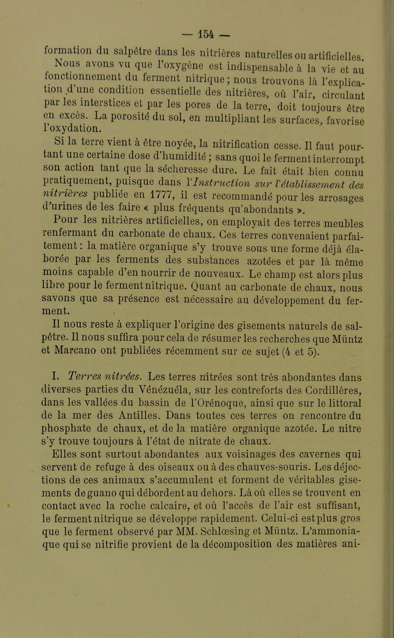 formation du salpêtre dans les nitrières naturelles ou artificielles Nous avons vu que l'oxygène est indispensable à la vie et au fonctionnement du ferment nitrique ; nous trouvons là l'explica- tion d une condition essentielle des nitrières, où l'air, circulant par les interstices et par les pores de la terre, doit toujours être en excès. La porosité du sol, en multipliant les surfaces, favorise 1 oxydation. Si la terre vient à être noyée, la nitrification cesse. Il faut pour- tant une certaine dose d'humidité ; sans quoi le ferment interrompt son action tant que la sécheresse dure. Le fait était bien connu pratiquement, puisque dans l'Instruction sur rétablissement des nitrières publiée en 1777, il est recommandé pour les arrosages d'urines de les faire « plus fréquents qu'abondants ». Pour les nitrières artificielles, on employait des terres meubles renfermant du carbonate de chaux. Ces terres convenaient parfai- tement : la matière organique s'y trouve sous une forme déjà éla- borée par les ferments des substances azotées et par là même moins capable d'en nourrir de nouveaux. Le champ est alors plus libre pour le ferment nitrique. Quant au carbonate de chaux, nous savons que sa présence est nécessaire au développement du fer- ment. Il nous reste à expliquer l'origine des gisements naturels de sal- pêtre. Il nous suffira pour cela de résumer les recherches que Mûntz et Marcano ont publiées récemment sur ce sujet (4 et 5). I. Terres nitrées. Les terres nitrées sont très abondantes dans diverses parties du Vénézuéla, sur les contreforts des Cordillères, dans les vallées du bassin de l'Orénoque, ainsi que sur le littoral de la mer des Antilles. Dans toutes ces terres on rencontre du phosphate de chaux, et de la matière organique azotée. Le nitre s'y trouve toujours à l'état de nitrate de chaux. Elles sont surtout abondantes aux voisinages des cavernes qui servent de refuge à des oiseaux ou à des chauves-souris. Les déjec- tions de ces animaux s'accumulent et forment de véritables gise- ments de guano qui débordent au dehors. Là où elles se trouvent en contact avec la roche calcaire, et où l'accès de l'air est suffisant, le ferment nitrique se développe rapidement. Celui-ci est plus gros que le ferment observé par MM. Schlœsing et Muntz. L'ammonia- que qui se nitrifie provient de la décomposition des matières ani-