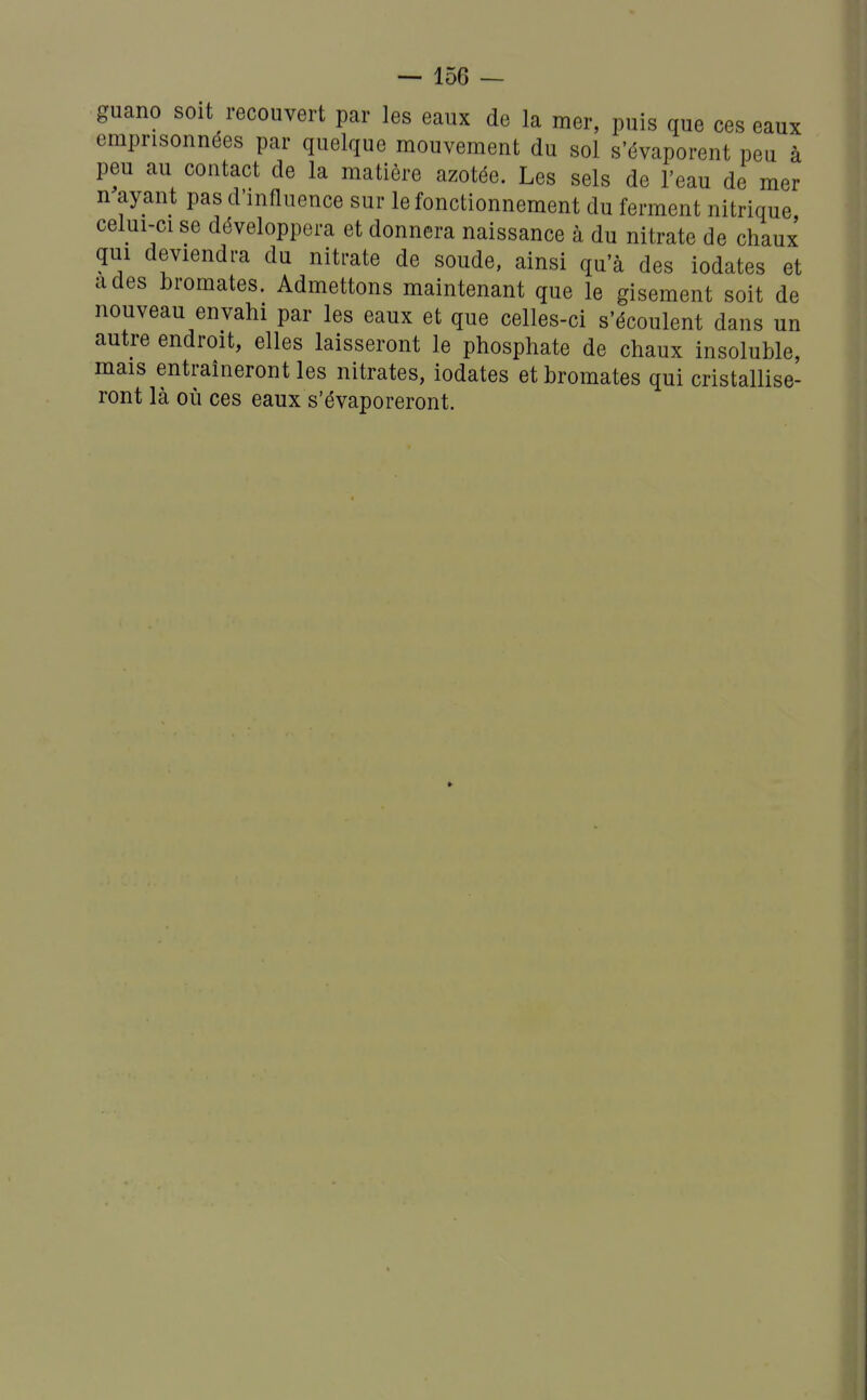 guano soit recouvert par les eaux de la mer, puis que ces eaux emprisonnées par quelque mouvement du sol s'évaporent peu à peu au contact de la matière azotée. Les sels de l'eau de mer n ayant pas d'influence sur le fonctionnement du ferment nitrique celui-ci se développera et donnera naissance à du nitrate de chaux qui deviendra du nitrate de soude, ainsi qu'à des iodates et a des bromates. Admettons maintenant que le gisement soit de nouveau envahi par les eaux et que celles-ci s'écoulent dans un autre endroit, elles laisseront le phosphate de chaux insoluble, mais entraîneront les nitrates, iodates et bromates qui cristallise- ront là où ces eaux s'évaporeront.
