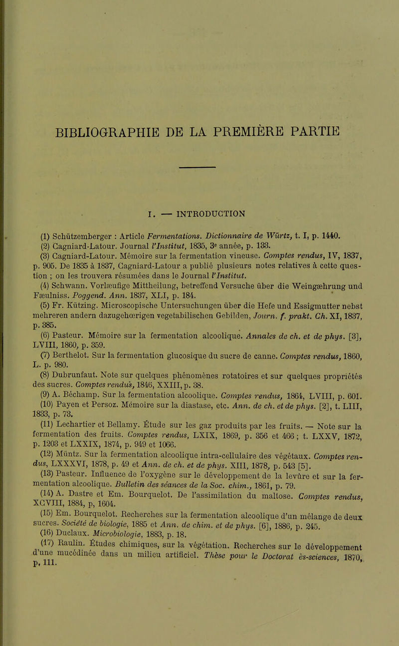 I. — INTRODUCTION (1) Schûtzemberger : Article Fermentations. Dictionnaire de Wûrtx, 1.1, p. 1440. (2) Gagniard-Latour. Journal l'Institut, 1835, 3* année, p. 133. (3) Gagniard-Latour. Mémoire sur la fermentation vineuse. Comptes rendus, IV, 1837, p. 905. De 1835 à 1837, Gagniard-Latour a publié plusieurs notes relatives à cette ques- tion ; on les trouvera résumées dans le Journal l'Institut. (4) Schwann. Vorlaeufige Mittheilung, betreffend Versuche ûber die Weingœhrung und Fseulniss. Poggend. Ann. 1837, XLI, p. 184. (5) Fr. Kûtzing. Microscopische Untersuchungen ûber die Hefe und Essigmutter nebst mehreren andern dazugehœrigen vegetabilischen Gebilden, Journ. f. prakt. Ch. XI, 1837, p. 385. (6) Pasteur. Mémoire sur la fermentation alcoolique. Annales de ch. et de phys. [3], LVin, 1860, p. 359. (7) Bertbelot. Sur la fermentation glucosique du sucre de canne. Comptes rendus, 1860, L. p. 980. (8) Dubrunfaut. Note sur quelques phénomènes rotatoires et sur quelques propriétés des sucres. Comptes rendus, 1846, XXIII, p. 38. (9) A. Béchamp. Sur la fermentation alcoolique. Comptes rendus, 1864, LVIII, p. 601. (10) Payen et Persoz. Mémoire sur la diastase, etc. Ann. de ch. et de phys. [2], t. LUT, 1833, p. 73. (11) Lechartier et Bellamy, Étude sur les gaz produits par les fruits. — Note sur la fermentation des fruits. Comptes rendus, LXIX, 1869, p. 356 et 466 ; t. LXXV 1872 p. 1203 et LXXIX, 1874, p. 949 et 1066. (12) Mûntz. Sur la fermentation alcoolique intra-cellulaire des végétaux. Comptes ren- dus, LXXXVI, 1878, p. 49 et Ann. de ch. et de phys. XIII, 1878, p. 543 [5]. (13) Pasteur. Influence de l'oxygène sur le développement de la levûre et sur la fer- mentation alcoolique. Bulletin des séances de la Soc. chim., 1861, p. 79. (14) A. Dastre et Em. Bourquelot. De l'assimilation du mallose. Comptes rendus, XGVni, 1884, p, 1604. (15) Em. Bourquelot. Recherches sur la fermentation alcooUque d'un mélange de deux sucres. Société de biologie, 1885 et Ann. de chim. et de phys. [6], 1886, p. 245. (16) Duclaux. Microbiologie, 1883, p. 18. (17) Raulin. Études chimiques, sur la végétation. Recherches sur le développement d'une mucédinée dans un milieu artificiel. Thèse pour le Doctorat ès-sciences 1870 p, 111. •