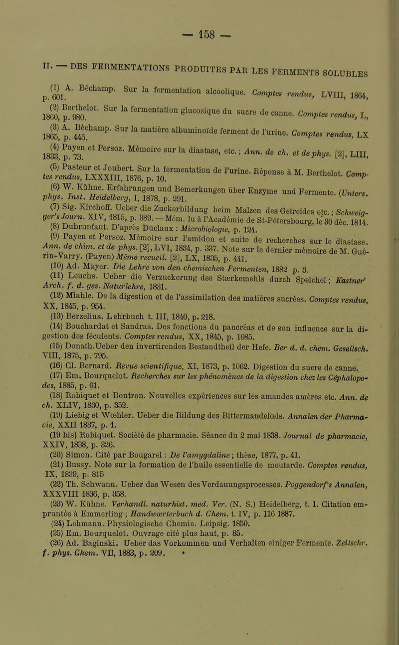 II. - DES FERMENTATIONS PRODUITES PAR LES FERMENTS SOLUBLES V.m^' ^^ fermentation alcoolique. Comptes rendus, LVIII, 1864, 18G0, p!m °' ^^^-^-^^tion glucosique du sucre de canne. Comptes rendus, L, ml p. M^''^' albuminoïde ferment de l'urine. Comptes rendus, LX im,l%t '''' ' '^'Pf'y'-LIU, .i.l'^nf S^^^ '''' ^-y- ^--nte. (t/n.e.. (7) Sig. lurchoff Ueber die Zuckerbildung beim Malzen des Getreides etc. ; Schweiq- geryow^. XIV, 1815, p. 389.-Mém. lu à l'Académie de St-Pétersbourg. le 30 dîc 1814 (8) Dubrunfaut. D'après Duclaux : Microbiologie, p. 124. (9) Payen et Persoz. Mémoire sur l'amidon et suite de recbercbes sur le diastase Ann de chim. et de phys. [2], LVI, 1834, p. 337. Note sur le dernier mémoire de M. Gué*- rin-Varry. (Payen) Même recueil. [2], LX, 1835, p. 441. (10) Ad. Mayer. Die Lehre von den chemischen Fermenten, 1882 p. 3. (11) Leucbs. Ueber die Verzuckerung des Stœrkemehls durch Speicbel • Kastner' Arch. f. d. ges. Naturlehre, 1831. (12) Miable. De la digestion et de l'assimilation des matières sucrées. Comptes rendus XX, 1845, p. 954. (13) Berzelius. Lebrbuch t. III, 1840, p. 218. (14) Bouchardat et Sandras. Des fonctions du pancréas et de son influence sur la di- gestion des féculents. Comptes rendus, XX, 1845, p. 1085. (15) Donath.Ueber den invertirenden Bestandtheil der Hefe. Ber d. d. chem. Gesellsch VIII, 1875, p. 795. (16) Cl. Bernard. Revue scientifique, XI, 1873, p. 1062. Digestion du sucre de canne. (17) Em. Bourquelot. Recherches sur les phénomènes de la digestion chez les Céphalopo- des, 1885, p. 61. (18) Robiquet et Boutron. Nouvelles expériences sur les amandes amères etc. Ann. de ch. XLIV, 1830, p. 352. (19) Liebig et Wœbler. Ueber die Bildung des Bittermandelœls. Annalen der Pharma- cie, XXII 1837, p. 1. (19 bis) Robiquet. Société de pharmacie. Séance du 2 mai 1838. Journal de pharmacie, XXIV, 1838, p. 326. (20) Simon. Cité par Bougarel : De l'amygdaline ; thèse, 1877, p. 41. (21) Bussy. Note sur la formation de l'huile essentielle de moutarde. Comptes rendus, IX, 1839, p. 815 (22) Th. Schwann. Ueber das Wesen desVerdauungsprocesses. Poggendorfs Annalen, XXXVIII 1836, p. 358. (23) W. Kûhne. Verhandl. naturhist, med. Ver. (N. S.) Heidelberg, t. 1. Citation em- pruntée à Emmerling ; Handwœrterbuch d. Chem. t. IV, p. 116 1887. (24) Lehmann. Physiologische Ghemie. Leipsig. 1850. (25) Em. Bourquelot. Ouvrage cité plus haut, p. 85. (26) Ad. Baginski. Ueber das Vorkommen und Verhalten einiger Fermente. Zeilschr. f. phys. Chem. VII, 1883, p. 209.