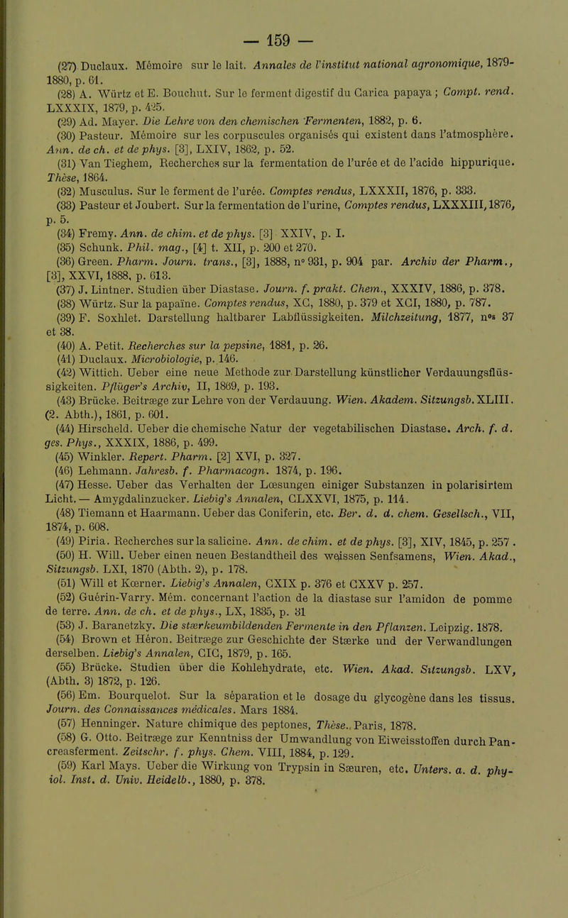 (27) Duclaux. Mémoire sur le lait. Annales de Vinstitut national agronomique, 1879- 1880, p. 61. (28) A. Wûrtz et E. Boucliut. Sur le ferment digestif du Garica papaya ; Compl. rend. LXXXIX, 1879, p. 4-^5. (29) Ad. Mayer. Die Lehrevon den chemischen 'Fermenten, 1882, p. 6. (30) Pasteur. Mémoire sur les corpuscules organisés qui existent dans l'atmosphère. Ann. de ch. et de phys. [3], LXIV, 1862, p. 52. (31) Van Tieghem, Recherches sur la fermentation de l'urée et de l'acide hippurique. Thèse, 1864. (32) Musculus. Sur le ferment de l'urée. Comptes rendus, LXXXII, 1876, p. 333. (33) Pasteur et Joubert. Sur la fermentation de l'urine. Comptes rendus, LXXXIII, 1876, p. 5. (34) Fremy. Ann. de chim. et de phys. [3] XXIV, p. I. (35) Schunk. Phil. mag., [4] t. XII, p. 200 et 270. (36) Green. Pharm. Joum. trans., [3], 1888, nogSl, p. 904 par. Archiv der Pharm., [3], XXVI, 1888, p. 613. (37) J. Lintner. Studien ùber Diastase. Journ. f. prakt. Chem., XXXIV, 1886, p. 378. (38) Wurtz. Sur la papaïne. Comptes rendus, XC, 1880, p. 379 et XGI, 1880, p. 787. (39) F. Soxhlet. Darstellung haltbarer Labflûssigkeiten. Milchzeitung, 1877, n»» 37 et 38. (40) A. Petit. Recherches sur la pepsine, 1881, p. 26. (41) Duclaux. Microbiologie, p. 146. (42) Wittich. Ueber eine neue Méthode zur, Darstellung kùnstlicher Verdauungsflùs- sigkeiten. Pflûger's Archiv, II, 1869, p. 193. (43) Brûcke. Beitrtege zur Lehre von der Verdauung. Wien. Akadem. Sitzungsb. XLIII. (2. Abth.), 1861, p. 601. (44) Hirscheld. Ueber die chemische Natur der vegetabilischen Diastase. Arch. f. d. ges. Phys., XXXIX, 1886, p. 499. (45) Winkler. Repert. Pharm. [2] XVI, p. 327. (46) Lehmann. Jahresb. f. Pharmacogn. 1874, p. 196. (47) Hesse. Ueber das Verhalten der Lœsungen einiger Substanzen in polarisirtem Licht.— Amygdalinzucker. Liebig's Annalen, GLXXVI, 1875, p. 114. (48) Tiemann et Haarmann. Ueber das Goniferin, etc. Ber. d. d. chem. Gesellsch., VII, 1874, p. 608. (49) Piria. Recherches surlasalicine. Ann. de chim. et de phys. [3], XIV, 1845, p. 257 . (50) H. Will. Ueber einen neuen Bestandtheil des wciissen Senfsamens, Wim. Akad., Sitzungsb. LXI, 1870 (Abth. 2), p. 178. (51) Will et Kœrner. Liebig's Annalen, GXIX p. 376 et GXXV p. 257. (52) Guérin-Varry. Mém. concernant l'action de la diastase sur l'amidon de pomme de terre. Ann. de ch. et de phys., LX, 1835, p. 31 (53) J. Baranetzky. Die stserkeumbildenden Fermente in den Pflanzen. Leipzig. 1878. (54) Brown et Héron. Beitrsege zur Geschichte der Stserke und der Verwandlungen derselben. Liebig's Annalen, GIG, 1879, p. 165. (55) Brûcke. Studien ûber die Kohlehydrate, etc. Wien. Akad. Sitzungsb. LXV, (Abth. 3) 1872, p. 126. (56) Em. Bourquelot. Sur la séparation et le dosage du glycogène dans les tissus. Journ. des Connaissances médicales. Mars 1884. (57) Henninger. Nature chimique des peptones. Thèse.. Paris, 1878. (58) G. Otto. Beitrsege zur Kenntniss der Umwandlung von Eiweisstoflfen durchPan- creasferment. Zeitschr. f. phys. Chem. VIII, 1884, p. 129. (59) Karl Mays. Ueber die Wirkung von Trypsin in Sœuren, etc. Unters. a d phy- iol. Inst. d. Univ. Heidelb., 1880, p. 378.