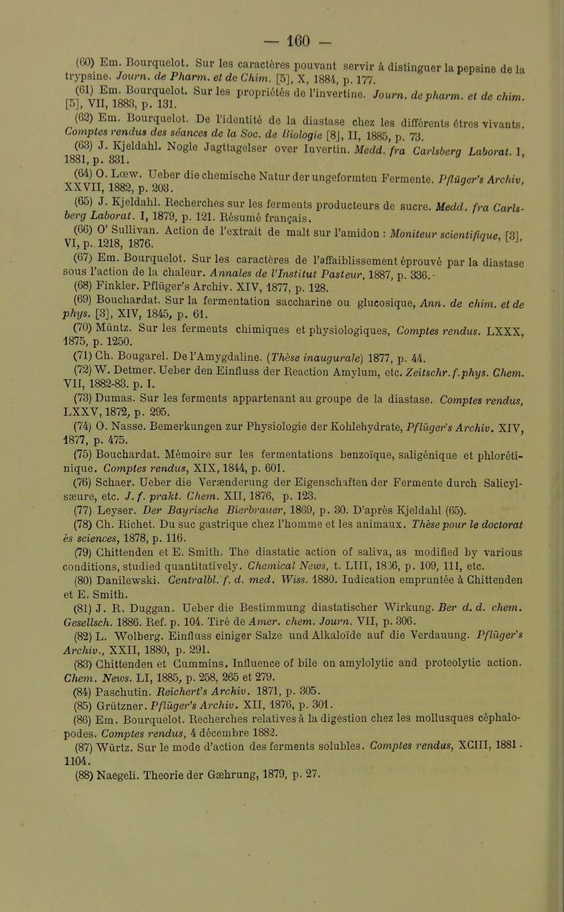 (GO) Em. Bourquelot. Sur les caractères pouvant servir à distinguer la pepsine de la trypsine. Journ. de Pharm. et de Chim. [5], X, 1884, p. 177. r.fUr?°?;c?.''''''ï'''^°'' propriétés de l'inve'rtine. Journ. de pharm. et de chim. [5], VII, 1883, p. 131. (62) Em. Bourquelot. De l'identité de la diastase chez les différents êtres vivants. Comptes rendus des séances de la Soc. de Biologie [8J, II, 1885, p. 73. (63) J. Kjeldahl. Nogle Jagttagelser over Invertin. Medd. Vra Carlsberq Laborat I 1881, p. 331. ^ ' (64) 0. Lœw. Ueber die chemische Natur der ungeformten Fermente. Pflùger's Archiv, XXVII, 1883, p. 203. (65) J. Kjeldahl. Recherches sur les ferments producteurs de sucre. Medd. fra Carls- berg Laborat. I, 1879, p. 121. Résumé français. (66) 0' Sullivan. Action de l'extrait de malt sur l'amidon : Moniteur scientifume fSl VI, p. 1218, 1876. il^'^^l^h (67) Em. Bourquelot. Sur les caractères de l'affaiblissement éprouvé par la diastase sous l'action de la chaleur. Annales de l'Institut Pasteur, 1887, p. 336.- (68) Finliler. Pflûger's Archiv. XIV, 1877, p. 128. (69) Bouchardat. Sur la fermentation saccharine ou glucosique, Ann. de chim et de phys. [3], XIV, 1845, p. 61. (70) Miintz. Sur les ferments chimiques et physiologiques, Comptes rendus. LXXX, 1875, p. 1250. (71) Ch. Bougarel. De l'Amygdaline. {Thèse inaugurale) 1877, p. 44. (72) W. Detmer. Ueber den Einfluss der Reaction Amylum, etc. Zeitschr.f.phys. Chem. VII, 1882-83. p. I. (73) Dumas. Sur les ferments appartenant au groupe de la diastase. Comptes rendus LXXV,1872, p. 295. (74) 0. Nasse. Bemerkungen zur Physiologie der Kohlehydrate, Pflii.ger's Archiv. XIV, 4877, p. 475. (75) Bouchardat. Mémoire sur les fermentations benzoïque, saligénique et phloréli- nique. Comptes rendus, XIX, 1844, p. 601. (76) Schaer. Ueber die Veraenderung der Eigenschaften der Fermente durch Salicyl- saeure, etc. J.f. prakt. Chem. XII, 1876, p. 123. (77) Leyser. Der Bayrische Bierbrauer, 1869, p. 30. D'après Kjeldahl (65). (78) Ch. Richet. Du suc gastrique chez l'homme et les animaux. Thèse pour le doctorat es sciences, 1878, p. 116. (79) Chittenden et E. Smith. The diastatic action of saliva, as modified by various conditions, studied quantitatively. Chemical Naws, t. LUI, 1836, p. 109, 111, etc. (80) Danilewski. Centralbl. f. d. med. Wiss. 1880. Indication empruntée à Chittenden et E. Smith. (81) J. R. Duggan. Ueber die Bestimmung diastatischer Wirkung. Ber d. d. chem. Gesellsch. 1886. Réf. p. 104. Tiré de Amer. chem. Journ. VII, p. 306. (82) L. Wolberg. Einfluss einiger Salze und Alkaloïde auf die Verdauung. Pflûger's Archiv., XXII, 1880, p. 291. (83) Chittenden et Cummins. Influence of bile on amylolytic and proteolytic action. Chem. News. LI, 1885, p. 258, 265 et 279. (84) Paschutin. Beichert's Archiv. 1871, p. 305. (85) Griitzner. Pflûger's Archiv. XII, 1876, p. 301. (86) Em. Bourquelot. Recherches relatives à la digestion chez les mollusques céphalo- podes. Comptes rendus, 4 décembre 1883. (87) Wiirtz. Sur le mode d'action des ferments solubles. Comptes rendus, XCIII, 1881 • 1104. (88) Naegeli. Théorie der Gsehrung, 1879, p. 27.
