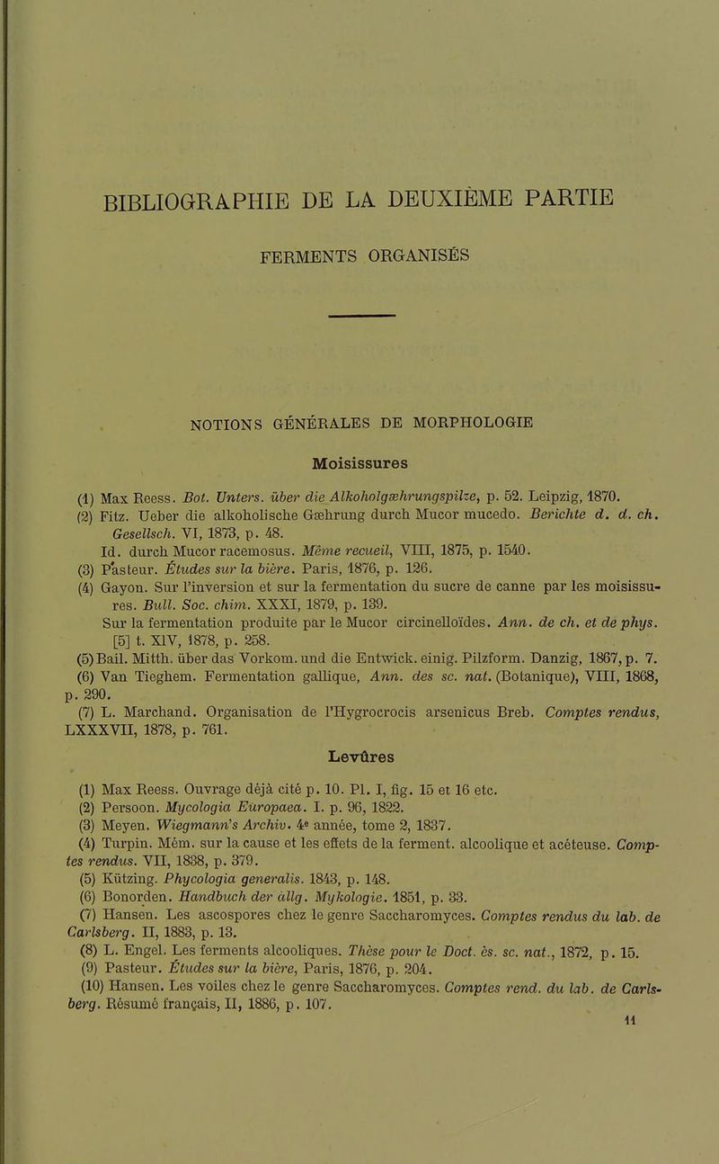 FERMENTS ORGANISÉS NOTIONS GÉNÉRALES DE MORPHOLOGIE Moisissures (1) Max Reess. Bot. Unters. uber die Alkoholgœhrungspilze, p. 52. Leipzig, 1870. (2) Fitz. Ueber die alkoholische Gsehrung durch Mucor mucedo. Berichte d. d. ch. Gesellsch. VI, 1873, p. 48. Id. durch Mucor racemosus. Même recueil, VIII, 1875, p. 1540. (3) P'asteur. Études sur la bière. Paris, 1876, p. 126. (4) Gayon. Sur l'inversion et sur la fermentation du sucre de canne par les moisissu- res. Bull. Soc. chim. XXXI, 1879, p. 139. Sur la fei-mentation produite par le Mucor circinelloïdes. Ann. de ch. et dephys. [5] t. XIV, 1878, p. 258. (5) Bail, Mitth. ûber das Vorkom. und die Entwick. einig. Pilzform. Danzig, 1867, p. 7. (6) Van Tieghem. Fermentation gallique, Ann. des se. nat. (Botanique), VIII, 1868, p. 290. (7) L. Marchand. Organisation de l'Hygrocrocis arsenicus Breb. Comptes rendus, LXXXVII, 1878, p. 761. Levûres (1) Max Reess. Ouvrage déjà cité p. 10. Pl. I, fig. 15 et 16 etc. (2) Persoon. Mycologia Eûropaea. I. p. 96, 1822. (3) Meyen. Wiegmann's Archiv. 4^ année, tome 2, 1837, (4) Turpin, Mém. sur la cause et les effets de la ferment, alcoolique et acéteuse. Comp- tes rendus. VII, 1838, p. 379. (5) Kiitzing. Phycologia generalis. 1843, p. 148. (6) Bonorden. Handbuch der àllg. Mykologie. 1851, p. 33. (7) Hansen, Les ascospores chez le genre Saccharomyces. Comptes rendus du lab. de Carlsberg. II, 1883, p. 13. (8) L. Engel. Les ferments alcooliques. Thèse pour le Doct. ès. se. nat., 1872, p. 15. (9) Pasteur. Études sur la bière, Paris, 1876, p. 204. (10) Hansen. Les voiles chez le genre Saccharomyces. Comptes rend, du lab. de Carls- berg. Résumé français, II, 1886, p. 107. 11