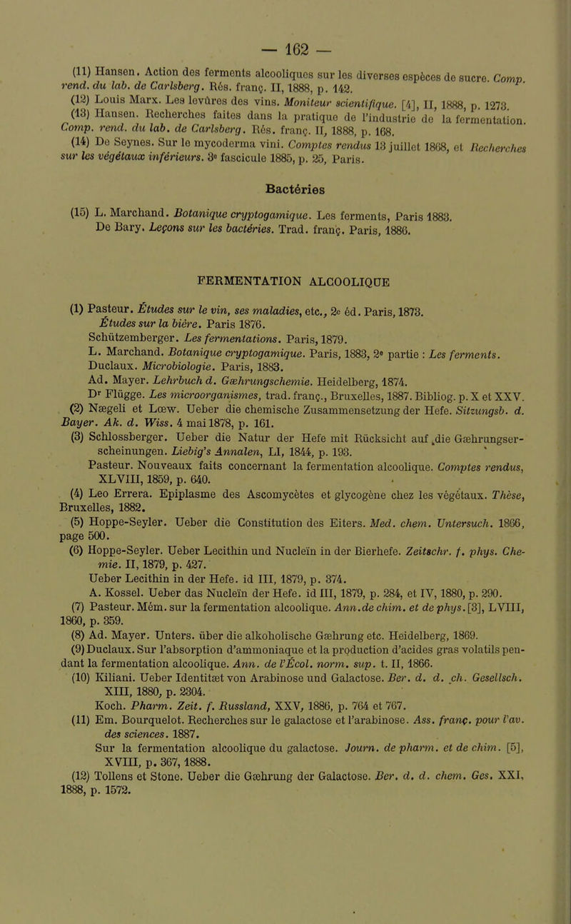 (11) Hansen. Action des ferments alcooliques sur les diverses espèces de sucre Com» rend, du lab. de Carlsberg. Rés. franç. II, 1888, p. 142. (12) Louis Marx. Les lovùres des vins. Moniteur scientifique. [4], II, 1888 p 1273 (13) Hansen. Recherches faites dans la pratique de l'industrie'de' la fermentation Cotnp. rend, du lab. de Carlsberg. Rés. franç. II, 1888, p. 168. (14) De Seynes. Sur le mycoderma vini. Comptes rendus 13 juillet 1868, et Recherches sur les végétaux inférieurs. 3« fascicule 1885, p. 25, Paris. Bactéries (15) L. Marchand. Botanique cryptogamique. Les ferments, Paris 1883. De Bary. Leçons sur les bactéries. Trad. franç. Paris, 1886. FERMENTATION ALCOOLIQUE (1) Pasteur. Études sur le vin, ses maladies, etc., 2e éd. Paris, 1873. Études sur la bière. Paris 1876. Schutzemberger. Les fermentations. Paris, 1879. L. Marchand. Botanique cryptogamique. Paris, 1883, 2» partie : Les ferments. Duclaux. Microbiologie. Paris, 1883. Ad. Mayer. Lehrbuchd. Gaehrungschemie. Heidelberg, 1874. Dr Flugge. Les microorganismes, trad. franç., Bruxelles, 1887. Bibliog. p. X et XXV. (2) Nœgeli et Lœw. Ueber die chemische Zusammensetzung der Hefe. Sitzungsb. d. Bayer. Ak. d. Wiss. 4 mai 1878, p. 161. (3) Schlossberger. Ueber die Natur der Hefe mit Rùcksicht auf ,die Gsehrungser- scheinungen. Liebig's Annalen, Ll, 1844, p. 193. Pasteur. Nouveaux faits concernant la fermentation alcoolique. Comptes rendus, XLVIII, 1859, p. 640. (4) Léo Errera. Epiplasme des Ascomycètes et glycogène chez les végétaux. Thèse, Bruxelles, 1882. (5) Hoppe-Seyler. Ueber die Constitution des Eiters. Med. chem. Untersuch. 1866, page 500. (6) Hoppe-Seyler. Ueber Lecithin und Nucleïn in der Bierhefe. Zeitachr. f. phys. Che- mie. Il, 1879, p. 427. Ueber Lecithin in der Hefe. id III, 1879, p. 374. A. Kossel. Ueber das Nucleïn der Hefe. id III, 1879, p. 284, et IV, 1880, p. 290. (7) Pasteur. Mém. sur la fermentation alcoolique. Ann.de chim. et de p%s. [3], LVIII, 1860, p. 359. (8) Ad. Mayer. Unters. ûber die alkoholische Gsehrungetc. Heidelberg, 1869. (9) Duclaux. Sur l'absorption d'ammoniaque et la production d'acides gras volatils pen- dant la fermentation alcoolique. Ann. de VÉcol. norm. sup. t. II, 1866. (10) liiliani. Ueber Identitset von Arabinose und Galactose. Ber. d. d. ch. Gesellsch. XIII, 1880, p. 2304. Koch. Pharm. Zeit. f. Russland, XXV, 1886, p. 764 et 767. (11) Em. Bourquelot. Recherches sur le galactose et l'arabinose. Ass. franç. pour Vav. des sciences. 1887. Sur la fermentation alcoolique du galactose. Journ. de pharm. et de chim. [5], XVIII, p. 367,1888. (12) Tollens et Stone. Ueber die Gsehrung der Galactose. Ber. d, d. chem. Ges. XXI, 1888, p. 1572.
