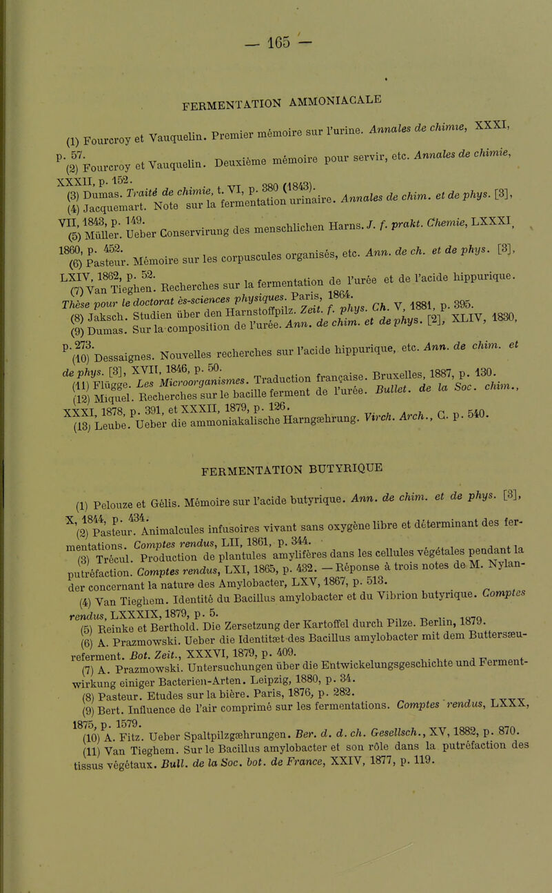 FERMENTATION AMMONIACALE (1) Fouveroy et Vauquelin. Premier mémoire sur l'urine. Anru^les ,e cUrme, XXXI, ■(sTFourcroyetVauqueUn. Deuxième mémoire pour servir, etc. Annate Cimie, gru^S.Nrrr1a'Ji^nrou\u.iiire. ..««^ V^ilr. Uetr Conservirung des menschliCeu Harns./. f. praUt. C^i., LXXXI, pasteur. Mémoire sur les corpuscules organisés, etc. Ann. 4e cH. et ae pHys. [8], -CTvShen. Kechercires sur la fermentation de Jurée et de l'acide hippurique. TUsevm^rl'docUrc,té»ciences vhym^e^-^^^2 Ch V 1881, p. 895, '•(fo) Dessaignes, Nouvelles recherches sur l'acide hippurique, etc. Ann. de cki,n. et ''^:^^^-^o!^mes. Traduction française, B-elles 1887. p 130^ ^ii; riUj,j,<^' i„ T,„„;ii„ forTYiPnt dp lurée. Bullet. de ta ooc. cmm., (P)Miquel. Recherches sur le bacille termeni ae iuit;«. XXXL 1878 p. 391, et XXXII, 1879, p. 126. rr- , a j, p^^iO S Leube Uebel- die ammoniakalische Harng^hrung. V^rch. Arch., G. p. 5.0. FERMENTATION BUTYRIQUE (1) Pelouzeet GéUs. Mémoire sur l'acide butyrique. Ann. de chim. et de phys. [3], ^(2Tpàst^eur^ Animalcules infusoires vivant sans oxygène libre et déterminant des fer- TTiPTitations. Comptes rendus, LU, 1861, p. 344. • , , j +1„ îrirTcul. Production de plantules amylifères dans les cellules végétales pendant la pu^réflcUon. Comptes rendus, 1865, p. 432. - Réponse à trois notes de M. Nylan- der concernant la nature des Amylobacter, LXV, 1867, p. 513. (4) Van Tieghem. Identité du Bacillus amylobacter et du Vibrion butyrique. Comptes rendus, LXXXIX, 1879, p. 5. ^5) Reinke et Berthold. Die Zersetzung der Kartotfel durch Pilze. Berlin, 1879. 6) A. Prazmowski. Ueber die Identitœt des Bacillus amylobacter mit dem Buttersœu- referment. Bot. Zeit., XXXVI, 1879, p. 409. (7) A. Prazmowski. Untersuchungen ûber die Entwickelungsgeschichte und Ferment- wirkung einiger Bacterien-Arten. Leipzig, 1880, p. 34. (8) Pasteur. Etudes sur la bière. Paris, 1876, p. 282. - ^ t (9) Bert. Influence de l'air comprimé sur les fermentations. Comptes rendus, LXXX, 1875 p 1579. (10) A. Fitz. Ueber Spaltpilzgœhrungen. Ber. d. d. ch. Gesellsch., XV, 1882, p. 870. (11) Van Tieghem. Sur le Bacillus amylobacter et son rôle dans la putréfaction des tissus végétaux. Bull, de la Soc. bot. de France, XXIV, 1877, p. 119.