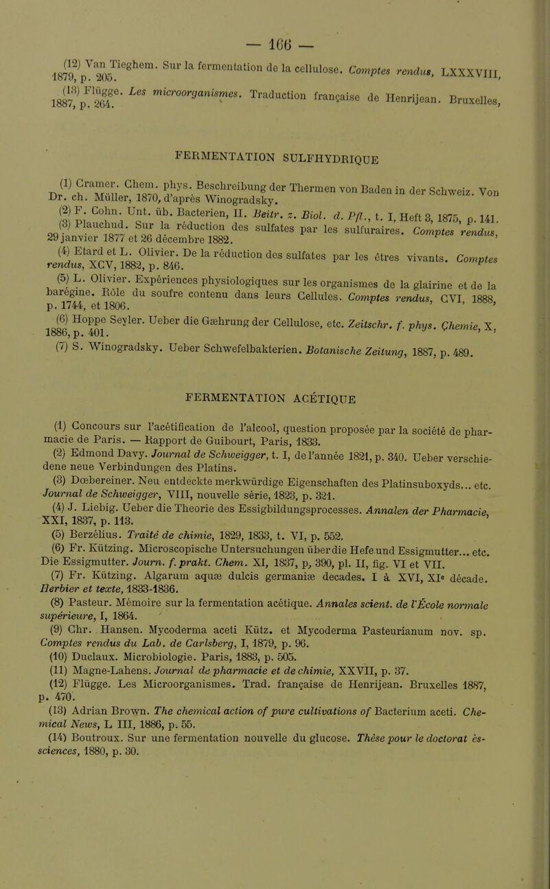 1887?p'''Sr' Traduction française de Henrijean. Bruxelles, FERMENTATION SULFHYDRIQUE (1) Cramer Gheni^ phys Beschreibung der Thermen von Baden in der Schweiz. Von Dr. ch. Muller, 1870, d'après Winogradsky. (2) F Cohn Unt. ub. Bactérien, II. Beitr. z. Biol. d. Pfl., t. I, Heft 3, 1875, p. 141. (5) L. Olivier. Expériences physiologiques sur les organismes de la glairine et de la baregme. Rôle du soufre contenu dans leurs Cellules. Comptes rendus, GVI 1888 p. 1744, et 1806. ' ' Jol Gœhrung der Cellulose, etc. Zeitschr. f. phys. Çhemie, X 1886, p. 401. I- y , , (7) S. Winogradsky. Ueber Schwefelbakterien. Botanische Zeitung, 1887, p. 489. FERMENTATION ACÉTIQUE (1) Concours sur l'acétification de l'alcool, question proposée par la société de phar- macie de Paris. — Rapport de Guibourt, Paris, 4833. (2) Edmond Davy. Journal de Schweigger, 1.1, de l'année 1821, p. 340. Ueber verschie- dene neue Verbindungen des Platins. (3) Dœbereiner. Neu entdeckte merkwùrdige Eigenschaften des Platinsuboxyds... etc. Journal de Schweigger, VIII, nouvelle série, 1823, p. 321. (4) J. Liebig. Ueber die Théorie des Essigbildungsprocesses. Annalen der Pharmacie XXI, 1837, p. 113. (5) Berzélius. Traité de chimie, 1829, 1833, t. VI, p. 552. (6) Fr. Kùtzing. Microscopische Untersuchungen ùberdie Hefe und Essigmutter... etc. Die Essigmutter. Joum. f.prakt. Chem. XI, 1837, p, 390, pl. II, fig. VI et VIL (7) Fr. Kûtzing. Algarum aquse dulcis germanise décades. I à XVI, XI* décade. Herbier et texte, 1833-1836. (8) Pasteur. Mémoire sur la fermentation acétique. Annales scient, de VÉcole nortnale supérieure, I, 1864. (9) Chr. Hansen. Mycoderma aceti Kûtz. et Mycoderma Pasteurianum nov. sp. Comptes rendus du Lab. de Carlsberg, 1,1879, p. 96. (10) Duclaux. Microbiologie. Paris, 1883, p. 505. (11) Magne-Lahens. Journal de pharmacie et de chimie, XXVII, p. 37. (12) Flûgge. Les Microorganismes. Trad. française de Henrijean. Bi'uxeUes 1887, p. 470. (13) Adrian Brown. The chemical action of pure cultivations of Bacterium aceti. Che- mical News, L III, 1886, p. 55. (14) Boutroux. Sur une fermentation nouvelle du glucose. Thèse pour le doctorat ès- sciences, 1880, p. 30.