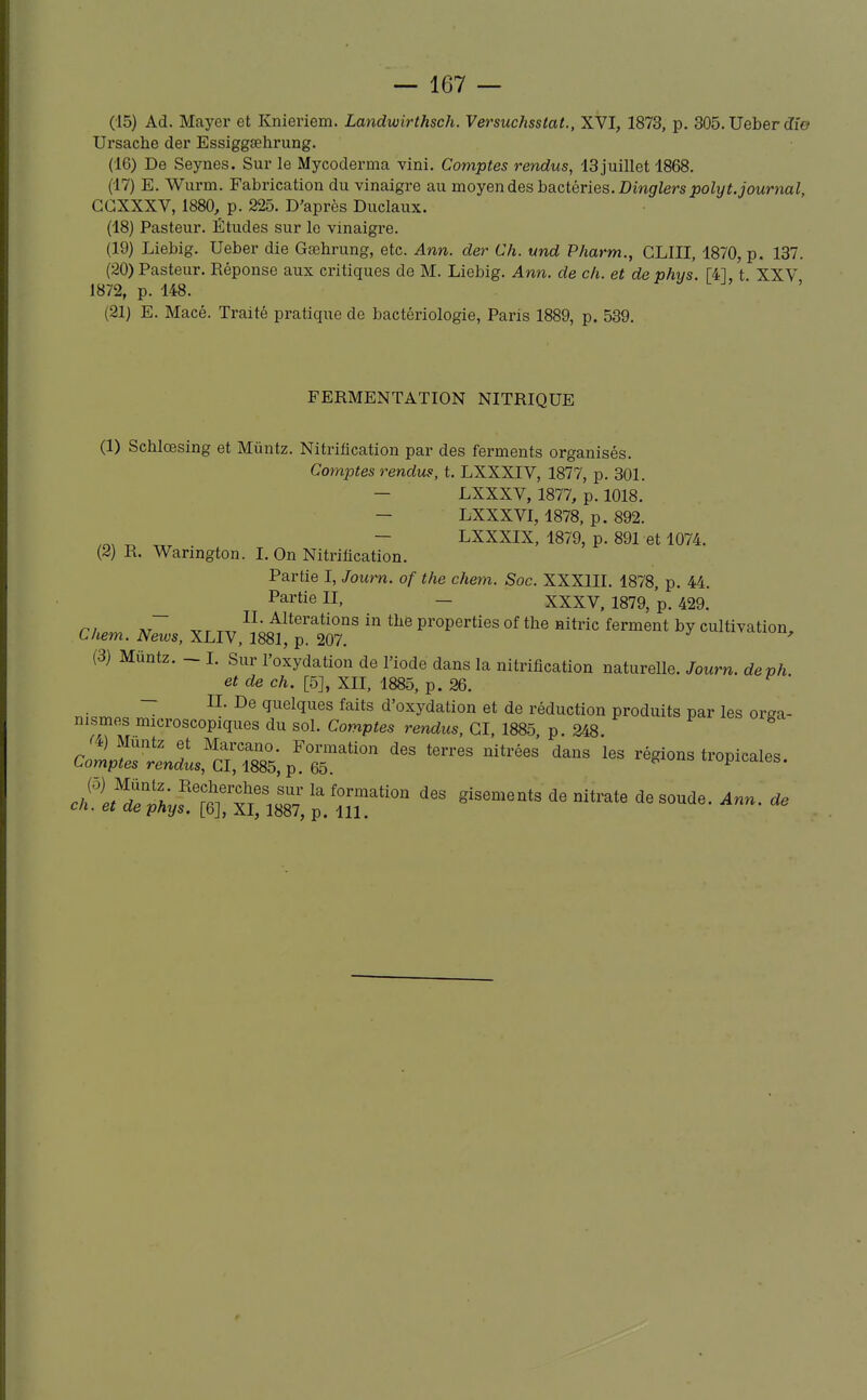 (15) Ad. Mayer et Knieriem. Landwirthsch. Versuchsstat., XVI, 1873, p. 305. Ueber Ji'e Ursache der Essiggsehrung. (16) De Seynes. Sur le Mycoderma vini. Comptes rendus, 13 juillet 1868. (17) E. Wurm. Fabrication du vinaigre au moyen des bactéries. Dmgriers polyt.journal, CGXXXV, 1880, p. 225. D'après Duclaux. (18) Pasteur. Études sur le vinaigre. (19) Liebig. Ueber die Gœhrung, etc. Ann. der Ch. und Pharm., CLIII, 1870, p. 137. (20) Pasteur. Réponse aux critiques de M. Liebig. Ann. de ch. et de phys. [41, t XXV 1872, p. 148. (21) E. Macé. Traité pratique de bactériologie, Paris 1889, p. 539. FERMENTATION NITRIQUE (1) Scblœsing et Mûntz. Nitriflcation par des ferments organisés. Comptes rendus, t. LXXXIV, 1877, p. 301. - LXXXV, 1877, p. 1018. — LXXXVI, 1878, p. 892. ^ _ - LXXXIX, 1879, p. 891 et 1074. (2) R. Wanngton. I. On Nitriflcation. Partie I, Journ. of the chem. Soc. XXXIII. 1878, p. 44. ^ Partie II, _ XXXV, 1879, p. 429. II- Altérations in tlie properties of the nitric ferment by cultivation, Chem. News, XLIV, 1881, p. 207. ' (3) Mûntz. - 1. Sur l'oxydation de l'iode dans la nitriflcation naturelle. Journ. deph et de ch. [5], XII. 1885, p. 26. ~ quelques faits d'oxydation et de réduction produits par les orga- nismes microscopiques du sol. Comptes rendus, CI, 1885 p 248 c2^rls!^:^ ^''r'''^ '^ '^^^ régions tropicales. c/fS^^^^^^^^^ ^^^-te ^esoude. Ann. de