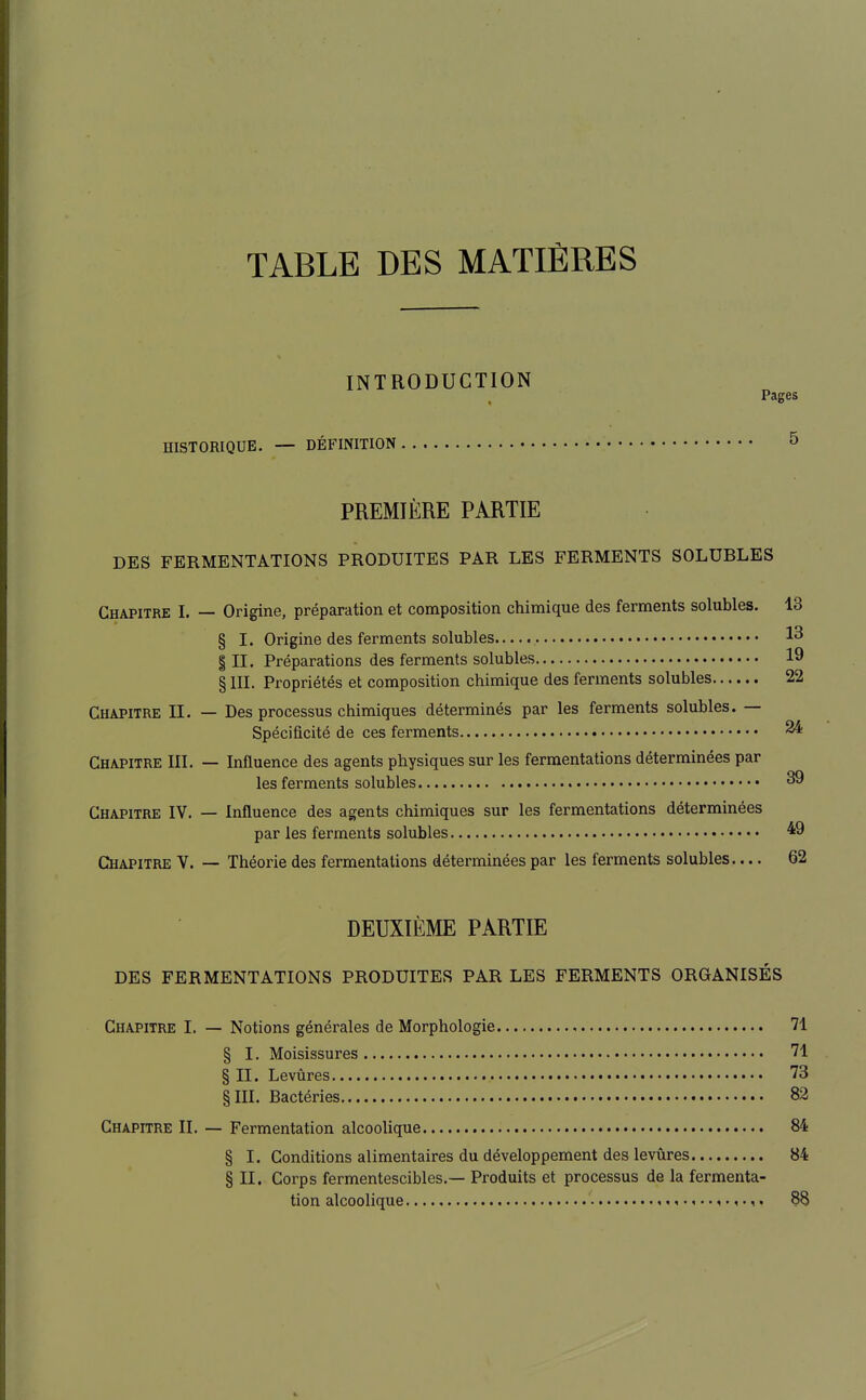 TABLE DES MATIÈRES INTRODUCTION Pages HISTORIQUE. — DÉFINITION 5 PREMIÈRE PARTIE DES FERMENTATIONS PRODUITES PAR LES FERMENTS SOLUBLES Chapitre I. — Origine, préparation et composition chimique des ferments solubles. 13 § I. Origine des ferments solubles 1^ III. Préparations des ferments solubles 19 § III. Propriétés et composition chimique des ferments solubles 22 Chapitre II. — Des processus chimiques déterminés par les ferments solubles. — Spécificité de ces ferments 24 Chapitre III. — Influence des agents physiques sur les fermentations déterminées par les ferments solubles 39 Chapitre IV, — Influence des agents chimiques sur les fermentations déterminées par les ferments solubles ^9 Chapitre V. — Théorie des fermentations déterminées par les ferments solubles 62 DEUXIÈME PARTIE DES FERMENTATIONS PRODUITES PAR LES FERMENTS ORGANISÉS Chapitre I. — Notions générales de Morphologie 71 § I. Moisissures 71 § II. Levûres 73 §111. Bactéries 82 Chapitre II. — Fermentation alcoolique 84 § I. Conditions alimentaires du développement des levûres 84 § II. Corps fermentescibles.— Produits et processus de la fermenta- tion alcoolique 88
