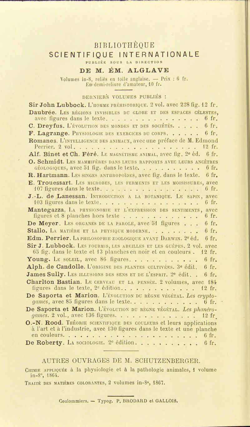 SCIENTIFIQUE INTERNATIONALE PUBLIÉE SOUS LA DIRECTION DE M. ÉM. ALGLAVE Volumes in-8, reliés en toile anglaise. — Prix ; 6 fr. Eq'demi-reliure d'amateur, 10 fr. DERNIERS VOLUMES PUBLIÉS : Sir John Lubbock. L'uomme piiÉiiisToniQUE. 2 vol. avec 228 fig. 12 fr. Daubrée. Les uégions invisibles do CLonE et des espaces célestes, avec ligures dans le texte 6 fr. C. Dreyfus. L'évolution des mondes et des sociétés 6 fr. F. Lagrange. Physiologie des exercices du corps 6 fr. Romanes. L'intelligence des animaux, avec une préface de M. Edmond Perrier. 2 vol 12 fr. Alf. Binet et Ch. Féré. Le magnétisme ammal, avec fig. 2^ éd. C fr. O. Schmidt. Les mammifères dans leurs rappoms avec leurs ancêtres géologiques, avec bl fig. dans le texte 6 fr. R. Hartmann. Les singes anturopoïdes, avec flg. dans le texte. 6 fr. E. Trouessart. Lr.s microbes, les ferments et les moisissures, avec 107 figures dans le texte G fr, J.-L. de Lanessan. Introduction a la botanique. Le sapin, avec 103 figures dans le texte G fr. Mantegazza. La physionomie et l'expression des sentiments, avec figures et 8 planches hors texte 6 fr. De Meyer. Les organes de la parole, avec 51 figures ... 6 fr. Stallo. La matière et la physique moderne 6 fr. Edm. Perrier. La philosophie zoologique avant Darwin. 2 éd. 6 fr, Sir J. Lubbock. Les fourmis, les abeilles et les guêpes. 2 vol. avec 65 fig. dans le texte et 13 planches en noir et en couleurs . 12 fr. Young. Le soleil, avec 8G figures 6 fr. Alph. de Candolle. L'origine des plantes cultivées. édit. 6 fr. James Sully. Les illusions des sens et de l'esprit. 2^ édit. . 6 fr. Charlton Bastian. Le cervf.au et la pensée. 2 volumes, avec 184 figures dans le texte, 2« édition 12 fr. De Saporta et Marion. L'évolution du règne végétal. Les crypto- games, avec 85 figures dans le texte ti fr. De Saporta et Marion. L'évolution du règne végétal. Les phanéro- games. 2 vol., avec 13G figures 12 fr O.-N. Rood. Théorie scientifique des couleurs et leurs applications à l'art et à l'industrie, avec 130 figures dans le texte et une planche en couleurs 6 fr. De Roberty. La sociologie. 2° édition. G fr. AUTRES OUVRAGES DE M. SCHUTZENBERGER. Chimie ai'pmquée à la physiologie et à la pathologie animales, 1 volume in-S°, 1864. TRArrÉ des matières colorantes, 2 volumes in-8», 1867. Coulommiers. — Typog. P. BRODARD et GALLOIS.