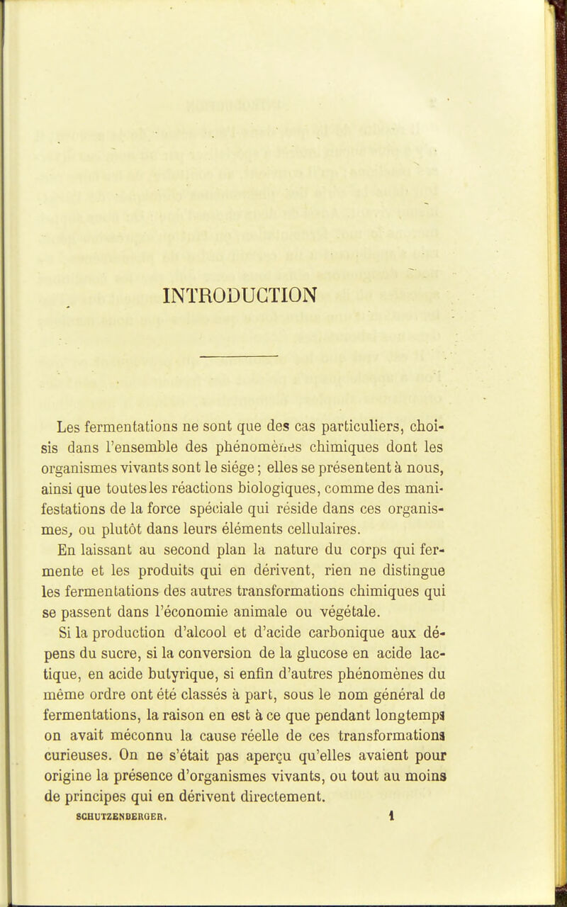 INTRODUCTION Les fermentations ne sont que des cas particuliers, choi- sis dans l'ensemble des phénomèïies chimiques dont les organismes vivants sont le siège ; elles se présentent à nous, ainsi que toutes les réactions biologiques, comme des mani- festations de la force spéciale qui réside dans ces organis- mes^ ou plutôt dans leurs éléments cellulaires. En laissant au second plan la nature du corps qui fer- mente et les produits qui en dérivent, rien ne distingue les fermentations des autres transformations chimiques qui se passent dans l'économie animale ou végétale. Si la production d'alcool et d'acide carbonique aux dé- pens du sucre, si la conversion de la glucose en acide lac- tique, en acide butyrique, si enfin d'autres phénomènes du même ordre ont été classés à part, sous le nom général de fermentations, la raison en est à ce que pendant longtemps on avait méconnu la cause réelle de ces transformations curieuses. On ne s'était pas aperçu qu'elles avaient pour origine la présence d'organismes vivants, ou tout au moins de principes qui en dérivent directement.