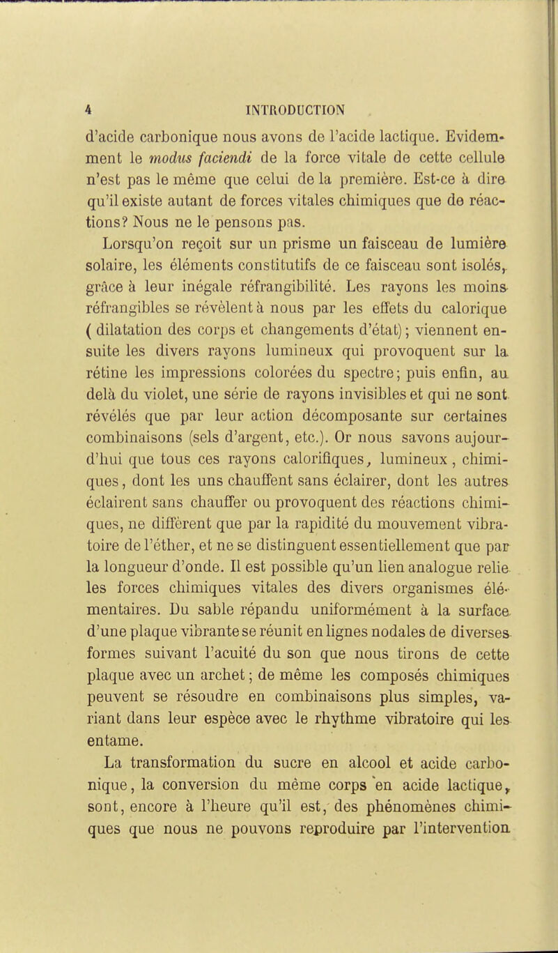 d'acide carbonique nous avons de l'acide lactique. Evidem- ment le modus faciendi de la force vitale de cette cellule n'est pas le même que celui de la première. Est-ce à dire qu'il existe autant de forces vitales chimiques que de réac- tions? Nous ne le pensons pas. Lorsqu'on reçoit sur un prisme un faisceau de lumière solaire, les éléments constitutifs de ce faisceau sont isolés^ grâce à leur inégale réfrangibilité. Les rayons les moins réfrangibles se révèlent à nous par les effets du calorique ( dilatation des corps et changements d'état) ; viennent en- suite les divers rayons lumineux qui provoquent sur la rétine les impressions colorées du spectre; puis enfin, au delà du violet, une série de rayons invisibles et qui ne sont révélés que par leur action décomposante sur certaines combinaisons (sels d'argent, etc.). Or nous savons aujour- d'hui que tous ces rayons calorifiques, lumineux, chimi- ques , dont les uns chauffent sans éclairer, dont les autres éclairent sans chaufî'er ou provoquent des réactions chimi- ques, ne diffèrent que par la rapidité du mouvement vibra- toire del'éther, et ne se distinguent essentiellement que par la longueur d'onde. Il est possible qu'un lien analogue relie les forces chimiques vitales des divers organismes élé- mentaires. Du sable répandu uniformément à la surface d'une plaque vibrante se réunit en lignes nodales de diverses formes suivant l'acuité du son que nous tirons de cette plaque avec un archet ; de même les composés chimiques peuvent se résoudre en combinaisons plus simples, va- riant dans leur espèce avec le rhythme vibratoire qui les entame. La transformation du sucre en alcool et acide carbo- nique , la conversion du même corps en acide lactique, sont, encore à l'heure qu'il est,'des phénomènes chimi- ques que nous ne pouvons reproduire par l'intervention