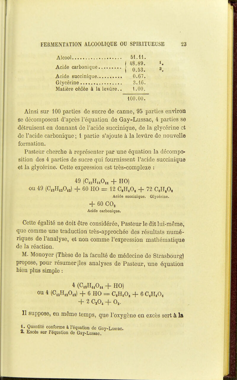 Acide succinique Glycérine Matière cédée à la levùre.. Acide carbonique Alcool 51.11. 48.89. 0.53. 0.67. 3.16. 1.00. 2 100.00. Ainsi sur 100 parties de sucre de canne, 95 parties environ se décomposent d'après l'équation de Gay-Lussac, 4 parties se détruisent en donnant de l'acide succinique, de la glycérine et de l'acide carbonique ; 1 partie s'ajoute à la levure de nouvelle formation. Pasteur cherche à représenter par une équation la décompo- sition des 4 parties de sucre qui fournissent l'acide succinique et la glycérine. Cette expression est très-complexe : ou 49 (C„H,îO„) + 60 HO = 12 C,H,0, + 72 C.H.O, Cette égalité ne doit être considérée, Pasteur le dit lui-même, que comme une traduction très-approchée des résultats numé- riques de l'analyse, et non comme l'expression mathématique de la réaction. M. Monoyer (Thèse de la faculté de médecine de Strasbourg) propose, pour résumer jles analyses de Pasteur, une équation bien plus simple : Il suppose, en même temps, que l'oxygène en excès sert à la 1. Quantité conrorme à l'équation de Gay-Lussac. 2. Excès sur l'équation de Gay-Lussac. 49 (C,,HuO„ -f HO) Acide succioique. Glycérine. + 60 COj Acide carbonique. 4 (C„H„0„ + HO) ou 4 (C,,H,,0.,) -}- 6 HO = CH^O, + 6 C.H.O, + 2 C,0, + 0,.